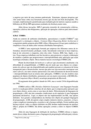 a arquivos por meio de uma estrutura padronizada. Entretanto, algumas pesquisas que
vêm sendo feitas sobre essa ferramenta mostra que ela não tem bom desempenho. Por
exemplo, implementações paralelizadas para multiplicação de matrizes esparsas usando a
biblioteca de I/O do MPI apresentam resultados de eﬁciência muito ruins.
Além dessas inovações, MPI-2 apresenta extensões de comunicações coletivas,
operações coletivas não-bloqueantes, aplicação de operações coletivas para intercomuni-
cadores.
4.10.4. CORBA
Ainda no contexto de ambientes distribuídos, apresentamos o modelo CORBA13 cujo
diferencial é a orientação a objetos. Common Object Requesting Broker Architecture é
a arquitetura padrão proposta pela OMG (Object Management Group) para estabelecer e
simpliﬁcar a troca de dados entre sistemas distribuídos heterogêneos.
A OMG é uma organização formada por empresas dos diferentes ramos da in-
formática: desenvolvimento, produção, venda. Inicialmente somavam-se treze empresas,
hoje já são setecentos e cinquenta, entre elas estão: Cannon, IBM, Sun, Apple, e ou-
tras. Essas empresas trabalham sem ﬁns lucrativos, para promover a criação e elaboração
de modelos e padrões que proporcionem a interoperabilidade entre aplicações que usam
tecnologia orientada a objeto. Dessa maneira nasceu a tecnologia CORBA [20].
Diante da diversidade de hardware e software que encontramos atualmente e da
diﬁculdade de compatibilidade, a CORBA atua de modo que seus objetos (os compo-
nentes de software que são disponibilizados pelo padrão) possam se comunicar de forma
transparente para o desenvolvedor, mesmo que para isso seja necessário interoperar com
outro software, em outro sistema operacional e em outra ferramenta de desenvolvimento
– interoperabilidade local ou remota entre aplicações. CORBA é um dos modelos mais
populares de objetos distribuídos, juntamente com seu maior concorrente, o DCOM (Dis-
tributed Component Object Model), tecnologia proprietária da Microsoft.
O surgimento deste padrão é datado de 1991, mas a versão 2.0 foi disponibilizada
em 1994.
CORBA utiliza a IDL (Interface Deﬁnition Language): uma linguagem baseada
em C++ e usada para deﬁnir a interface de um objeto, que é composta pelas operações que
esse objeto oferece, assim como os seus tipos de dados. Diferentemente de linguagens de
programação, a IDL não tem comandos condicionais ou de repetição (é uma linguagem
puramente declarativa). Logo, os objetos não são implementados em IDL, mas apenas
deﬁnidos. Isso garante a independência da interface dos objetos de qualquer linguagem
de programação. A IDL dá suporte a tipos simples (números inteiros, caracteres, strings),
a tipos complexos (enumerações, exceções) e até a herança múltipla. Existe também uma
herança default: todos os objetos deﬁnidos em IDL herdam implicitamente da interface
Object, própria do CORBA. Ela deﬁne operações comuns a todos os objetos CORBA
[20].
Além de uma linguagem de deﬁnição de interfaces, CORBA oferece o mapea-
mento desse código declarativo para a linguagem de programação utilizada para o desen-
13http://www.corba.org/
Capítulo 4 - Arquitetura de Computadores: educação, ensino e aprendizado
139
 