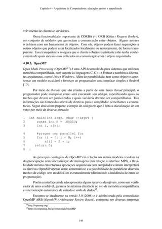 volvimento de clientes e servidores.
Outra funcionalidade importante de CORBA é o ORB (Object Request Broker),
um conjunto de módulos que gerenciam a comunicação entre objetos. Alguns autores
o deﬁnem com um barramento de objetos. Com ele, objetos podem fazer requisições a
outros objetos que podem estar localizados localmente ou remotamente, de forma trans-
parente. Essa transparência assegura que o cliente (objeto requisitante) não tenha conhe-
cimento de quais mecanismos utilizados na comunicação com o objeto requisitado.
4.10.5. OpenMP
Open Multi-Processing (OpenMP14) é uma API desenvolvida para sistemas que utilizam
memória compartilhada, com suporte às linguagens C, C++ e Fortran e também a diferen-
tes arquiteturas, como Unix e Windows. Além de portabilidade, tem como objetivos apre-
sentar um modelo escalável e fornecer ao programador uma interface simples e ﬂexível
[10].
Por meio de threads que são criadas a partir de uma única thread principal, o
programador pode manipular como será executado seu código, especiﬁcando quais os
trechos que devem ser paralelizados e quais variáveis deverão ser compartilhadas. Tais
informações são fornecidas através de diretivas para o compilador, semelhantes a comen-
tários. Segue abaixo um pequeno exemplo de código em que é feita a inicialização de um
vetor por meio de diversas threads:
1 int main(int argc, char **argv) {
2 const int N = 100000;
3 int i, a[N];
4 #pragma omp parallel for
5 for (i = 0; i < N; i++)
6 a[i] = 2 * i;
7 return 0;
8 }
As principais vantagens de OpenMP em relação aos outros modelos residem na
despreocupação com sincronização de mensagens (em relação à interface MPI), a ﬂexi-
bilidade mesmo em relação à aplicações sequenciais (um compilador comum interpretará
as diretivas OpenMP apenas como comentários) e a possibilidade de paralelizar diversos
trechos de código sem modiﬁcá-los estruturalmente (diminuindo a incidência de erros de
programação).
Porém a interface ainda não apresenta alguns recursos desejáveis, como um veriﬁ-
cador de erros conﬁável, garantia de máxima eﬁciência no uso da memória compartilhada
e sincronização automática de entrada e saída de dados15.
Encontra-se atualmente na versão 3.0 (2008) e é administrada pela comunidade
OpenMP ARB (OpenMP Architecture Review Board), composta por diversas empresas
14http://openmp.org/
15https://computing.llnl.gov/tutorials/openMP
Capítulo 4 - Arquitetura de Computadores: educação, ensino e aprendizado
140
 
