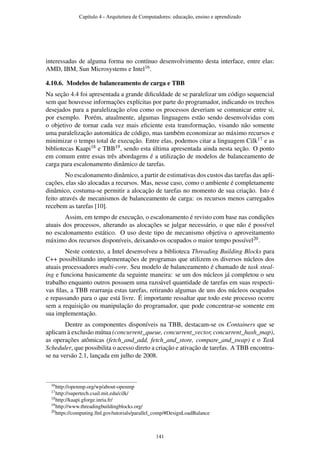 interessadas de alguma forma no contínuo desenvolvimento desta interface, entre elas:
AMD, IBM, Sun Microsystems e Intel16.
4.10.6. Modelos de balanceamento de carga e TBB
Na seção 4.4 foi apresentada a grande diﬁculdade de se paralelizar um código sequencial
sem que houvesse informações explícitas por parte do programador, indicando os trechos
desejados para a paralelização e/ou como os processos deveriam se comunicar entre si,
por exemplo. Porém, atualmente, algumas linguagens estão sendo desenvolvidas com
o objetivo de tornar cada vez mais eﬁciente esta transformação, visando não somente
uma paralelização automática de código, mas também economizar ao máximo recursos e
minimizar o tempo total de execução. Entre elas, podemos citar a linguagem Cilk17 e as
bibliotecas Kaapi18 e TBB19, sendo esta última apresentada ainda nesta seção. O ponto
em comum entre essas três abordagens é a utilização de modelos de balanceamento de
carga para escalonamento dinâmico de tarefas.
No escalonamento dinâmico, a partir de estimativas dos custos das tarefas das apli-
cações, elas são alocadas a recursos. Mas, nesse caso, como o ambiente é completamente
dinâmico, costuma-se permitir a alocação de tarefas no momento de sua criação. Isto é
feito através de mecanismos de balanceamento de carga: os recursos menos carregados
recebem as tarefas [10].
Assim, em tempo de execução, o escalonamento é revisto com base nas condições
atuais dos processos, alterando as alocações se julgar necessário, o que não é possível
no escalonamento estático. O uso deste tipo de mecanismo objetiva o aproveitamento
máximo dos recursos disponíveis, deixando-os ocupados o maior tempo possível20.
Neste contexto, a Intel desenvolveu a biblioteca Threading Building Blocks para
C++ possibilitando implementações de programas que utilizem os diversos núcleos dos
atuais processadores multi-core. Seu modelo de balanceamento é chamado de task steal-
ing e funciona basicamente da seguinte maneira: se um dos núcleos já completou o seu
trabalho enquanto outros possuem uma razoável quantidade de tarefas em suas respecti-
vas ﬁlas, a TBB rearranja estas tarefas, retirando algumas de uns dos núcleos ocupados
e repassando para o que está livre. É importante ressaltar que todo este processo ocorre
sem a requisição ou manipulação do programador, que pode concentrar-se somente em
sua implementação.
Dentre as componentes disponíveis na TBB, destacam-se os Containers que se
aplicam à exclusão mútua (concurrent_queue, concurrent_vector, concurrent_hash_map),
as operações atômicas (fetch_and_add, fetch_and_store, compare_and_swap) e o Task
Scheduler, que possibilita o acesso direto a criação e ativação de tarefas. A TBB encontra-
se na versão 2.1, lançada em julho de 2008.
16http://openmp.org/wp/about-openmp
17http://supertech.csail.mit.edu/cilk/
18http://kaapi.gforge.inria.fr/
19http://www.threadingbuildingblocks.org/
20https://computing.llnl.gov/tutorials/parallel_comp/#DesignLoadBalance
Capítulo 4 - Arquitetura de Computadores: educação, ensino e aprendizado
141
 