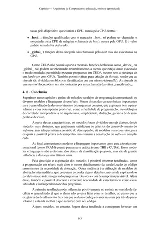 tadas pelo dispositivo que contém a GPU, nunca pela CPU central;
• _host_ : funções qualiﬁcadas com o marcador _host_ só podem ser chamadas e
executadas pela CPU da máquina (chamada de host), nunca pela GPU. É o valor
padrão se nada for declarado;
• _global_ : funções desta categoria são chamadas pelo host mas são executadas na
GPU.
Como CUDA não possui suporte a recursão, funções declaradas como _device_ ou
_global_ não podem ser executadas recursivamente, a menos que esteja sendo executado
o modo emulado, permitindo executar programas em CUDA mesmo sem a presença de
um hardware com GPUs. Também possui rotinas para criação de threads, sendo que as
threads são divididas em blocos e identiﬁcadas por um número (threadId). As threads de
um mesmo bloco podem ser sincronizadas por uma chamada da rotina _syncthreads_.
4.11. Conclusão
Sugerimos neste capítulo o ensino de métodos paralelos de programação apresentando os
diversos modelos e linguagens disponíveis. Foram discutidas características importantes
para o aprendizado de desenvolvimento de programas corretos, que exploram bem o para-
lelismo e com desempenho previsível, como a facilidade de programação, metodologias
de corretude, independência de arquiteturas, simplicidade, abstração, garantia de desem-
penho e de custo.
A partir dessas características, os modelos foram divididos em seis classes, desde
modelos mais abstratos, que geralmente satisfazem os critérios do desenvolvimento do
software, mas não permitem a previsão do desempenho, até modelos mais concretos, para
os quais é possível prever o desempenho, mas tornam a construção do software compli-
cada.
Ao ﬁnal, apresentamos modelos e linguagens importantes tanto para a teoria com-
putacional (como PRAM) quanto para a parte prática (como TBB e CUDA). Esses mode-
los e linguagens não estão inseridos dentro da classiﬁcação proposta, mas são de grande
inﬂuência e destaque nos últimos anos.
Pela descrição e exploração dos modelos é possível observar tendências, como
a programação em níveis mais altos e menor detalhamento da paralelização do código
provenientes da necessidade de abstração. Outra tendência é a utilização de modelos de
abstração intermediária, que procuram esconder alguns detalhes, mas ainda explorando o
paralelismo ao máximo gerando programas robustos e com desempenho previsível. Além
disso, também é possível observar a crescente necessidade de características como esca-
labilidade e interoperabilidade dos programas.
A primeira tendência pode inﬂuenciar positivamente no ensino, no sentido de fa-
cilitar o aprendizado já que o aluno não precisa lidar com os detalhes, ao passo que a
exigência do detalhamento faz com que o aluno conheça os mecanismos por trás do para-
lelismo e entenda melhor o que acontece com seu código.
Alguns modelos, no entanto, fogem desta tendência e conseguem fornecer um
Capítulo 4 - Arquitetura de Computadores: educação, ensino e aprendizado
143
 