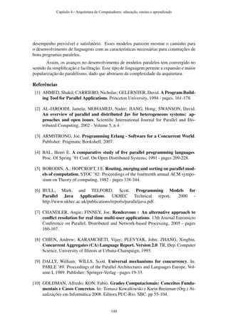 desempenho previsível e satisfatório. Esses modelos parecem mostrar o caminho para
o desenvolvimento de linguagens com as características necessárias para construções de
bons programas paralelos.
Assim, os avanços no desenvolvimento de modelos paralelos tem convergido no
sentido da simpliﬁcação e facilitação. Esse tipo de linguagem permite a expansão e maior
popularização do paralelismo, dado que abstraem da complexidade da arquitetura.
Referências
[1] AHMED, Shakil; CARRIERO, Nicholas; GELERNTER, David. A Program Build-
ing Tool for Parallel Applications. Princeton University, 1994 - pages. 161-178.
[2] AL-JAROODI, Jamela; MOHAMED, Nader; JIANG, Hong; SWANSON, David.
An overview of parallel and distributed Jav for heterogeneous systems: ap-
proaches and open issues. Scientiﬁc International Journal for Parallel and Dis-
tributed Computing, 2002 - Volume 5, n.4.
[3] ARMSTRONG, Joe. Programming Erlang - Software for a Concurrent World.
Publisher: Pragmatic Bookshelf, 2007.
[4] BAL, Henri E. A comparative study of ﬁve parallel programming languages.
Proc. Of Spring ’91 Conf. On Open Distributed Systems, 1991 - pages 209-228.
[5] BORODIN, A.; HOPCROFT, J.E. Routing, merging and sorting on parallel mod-
els of computation, STOC ’82: Proceedings of the fourteenth annual ACM sympo-
sium on Theory of computing, 1982 - pages 338-344.
[6] BULL, Mark. and TELFORD, Scott. Programming Models for
Parallel Java Applications. UKHEC Technical report, 2000 -
http://www.ukhec.ac.uk/publications/reports/paralleljava.pdf.
[7] CHANDLER, Angie; FINNEY, Joe. Rendezvous : An alternative approach to
conﬂict resolution for real time multi-user applications. 13th Journal Euromicro
Conference on Parallel, Distributed and Network-based Processing, 2005 - pages
160-167.
[8] CHIEN, Andrew; KARAMCHETI, Vijay; PLEVYAK, John; ZHANG, Xingbin.
Concurrent Aggregates (CA) Language Report. Version 2.0. TR, Dep. Computer
Science, University of Illinois at Urbana-Champaign, 1993.
[9] DALLY, William; WILLS, Scott. Universal mechanisms for concurrency. In:
PARLE ’89: Proccedings of the Parallel Architectures and Languages Europe, Vol-
ume I, 1989. Publisher: Springer-Verlag - pages 19-33.
[10] GOLDMAN, Alfredo; KON, Fabio. Grades Computacionais: Conceitos Funda-
mentais e Casos Concretos. In: Tomasz Kowaltowski e Karin Breitman (Org.) At-
ualizações em Informática 2008. Editora PUC-Rio. SBC. pp 55-104.
Capítulo 4 - Arquitetura de Computadores: educação, ensino e aprendizado
144
 