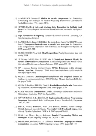[11] HAMBRUSCH, Susanne E. Models for parallel computation. In: Proceedings
of Workshop on Challenges for Parallel Processing. International Conference on
Parallel Processing, 1996 - pages 92-95.
[12] HEWITT, Carl E. A Universal, Modular Actor Formalism for Artiﬁcial Intel-
ligence. In: Proceedings of International Joint Conference on Articial Intelligence,
1973.
[13] High Performance Computing. Lawrence Livermore National Laboratory, CA
(http://computing.llnl.gov/)
[14] KAASHOEK, M. Frans; MICHIELS, Raymond; BAL, Henri; TANENBAUM, An-
drew S. Transparent fault-tolerance in parallel orca programs. In: Proceedings
of the Symposium on Experiences with Distributed and Multiprocessor Systems III,
1992 - pages 297–312.
[15] KRISHNAMURTHY, Arvind. PRAM Algorithms. Parallel Computing. Yale Uni-
versity, 2004.
[16] LI, Zhiyong; MILLS, Peter H; REIF, John H. Models and Resource Metrics for
Parallel and Distributed Computation. In: Proceedings of the 28th Annual Hawaii
International Conference on System Sciences, 1989 - pages 133-143.
[17] MPI - Message Passing Interface Forum. MPI-2: Extensions to the Message-
Passing Interface. November 2003 (http://www.mpi-forum.org/docs/mpi-20-
html/mpi2-report.html)
[18] MOORE, Gordon E. Cramming more components onto integrated circuits. In:
Readings in computer architecture, 2000. Publisher: Morgan Kaufmann Publishers
Inc. pages 56-59.
[19] MUNDLE, David A.; FISHER, David A. Parallel Processing in Ada. Domesticat-
ing Parallelism, Incremental Systems Corp, 1986 - pages 20-25.
[20] NARDI, Alexandre. Componentes CORBA. Dissertação de Mestrado. Instituto de
Matemática e Estatística - USP. São Paulo, 2003.
[21] PEYTON-JONES, S. L.; LESTER, D. Implementing Functional Programming
Languages. International Series in Computer Science, Prentice-Hall, Englewood
Cliffs, NJ, 1992.
[22] SACCA, Juliana; KOYAMA, Julio César Hiroshi; TAMAE, Yoshio Rodrigo,
MUZZI, Fernando Augusto Garcia. Processador Cell Broadband Engine. Sim-
pósio de Ciências Aplicada da FAEF, v. 4, 2007 - pages 431-435.
[23] SILVA, Luís Moura; Buyya, Rajkumar. Parallel Programming Models and
Paradigms. ACM Computing Surveys, Vol. 30, No. 2, 1998.
[24] SKILLICORN, David B.; TALIA, Domenico. Models and Languages for Parallel
Computation. In: Journal ACM Computing Surveys, 1998 - pages 123-169.
Capítulo 4 - Arquitetura de Computadores: educação, ensino e aprendizado
145
 