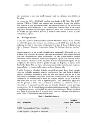 mais organizada e com uma grande riqueza visual na explicação dos detalhes da
disciplina.
No começo de 2007, a UNICAMP recebeu uma doação de 21 Tablet PCs da HP,
modelos TC4200 e TC4400, mais hardware para a montagem de uma rede wireless,
fruto do envio de uma proposta entitulada “An annotation-based tool for collaborative
learning using mobile technology” a um Technology for Teaching Grant da HP. Assim,
foi possível montar um laboratório para a prática de ensino ativo e colaborativo descrito
nos moldes da seção anterior. Esse foi o material usado durante as aulas do curso
avaliado nesse capítulo.
3.2. Descrição do curso
O curso de Arquitetura de Computadores da UNICAMP tem a duração de um semestre
e é oferecido apenas uma vez por ano, ministrado, desde 2004, pelo prof. Rodolfo
Jardim de Azevedo. O curso segue o tradicional livro texto de David A. Patterson and
John L. Hennessy, “Computer Organization Design, The Hardware/Software Interface”
[6].
Nos anos anteriores, a não ser pela metodologia de apresentação diferenciada pelo uso
de Tablet PCs, a estrutura do curso foi tradicional, contando com aulas magnas, listas de
exercícios e trabalhos sobre temas pré-definidos. Em 2008 o curso manteve estrutura
semelhante aos anos anteriores, porém o docente passou a gravar os screencasts de suas
aulas utilizando o Camtasia Studio. Em partes do curso, principalmente aquelas em que
a explicação do conteúdo envolvia grande utilização de diagramas e figuras, foram
distribuídos Tablet PCs aos alunos e problemas relacionados ao tema eram propostos,
para resolução e envio de soluções para ao professor durante a aula.
A tabela 2 resume o calendário de aulas, mostrando em quais destas foram gravados
vídeos ou realizados exercícios ativos e colaborativos. Para cada linha da tabela é
indicado o conteúdo ministrado e a data da aula, bem como é marcado um X para
ilustrar que foi gravado um vídeo dessa aula ou que foram realizadas atividades ativas e
colaborativas. Na primeira linha da tabela, por exemplo, podemos ver que no dia 06/08,
uma quarta-feira, foi dada a aula de Apresentação do Curso e Introdução, e para essa
aula foi gravado o vídeo mas não houve a realização de exercícios ativos e
colaborativos. É importante ressaltar que era desejado introduzir a nova tecnologia
passo a passo, a fim de permitir que os estudantes se acostumassem com esta. Primeiro,
os estudantes tiveram a oportunidade de entrar em contato com o Tablet, através da
nova forma de apresentação e da gravação dos screencasts, deixando para começar a
usar o Tablet PC efetivamente após algumas aulas.
Tabela 2 - Calendário do curso
Data Conteúdo Vídeo
Exercício
com Tablet
PC
06/08Q Apresentação do Curso – Introdução X
11/08S Capítulo 2 – Cojunto de Instruções X
Capítulo 1 - Arquitetura de Computadores: educação, ensino e aprendizado
11
 