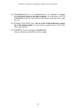 [25] THEODOROPOULOS, G. K; TSAKOGIANNIS, G. K.; WOODS,J. V. Occam:
an asynchronous hardware description language?. In: Proceedings of the 23rd
EUROMICRO Conference: New Frontiers of Information Technology, 1997 - pages
249–256.
[26] WALKER, David; RANA, Omer. The use of Java in high performance comput-
ing: A data mining example. In: Lecture notes in computer science, Volume 1593,
1999 - pages 861-872.
[27] WIKIPEDIA, the free encyclopedia. Systolic Array.
(http://en.wikipedia.org/wiki/File:Systolic_array.jpg)
Capítulo 4 - Arquitetura de Computadores: educação, ensino e aprendizado
146
 