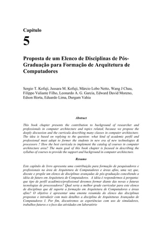 Capítulo
5
Proposta de um Elenco de Disciplinas de Pós-
Graduação para Formação de Arquitetura de
Computadores
Sergio T. Kofuji, Jussara M. Kofuji, Márcio Lobo Netto, Wang J Chau,
Filippo Valiante Filho, Leonardo A. G. Garcia, Edward David Moreno,
Edson Horta, Eduardo Lima, Durgam Vahia
Abstract
This book chapter presents the contribution to background of researcher and
professionals in computer architecture and topics related, because we propose the
deeply discussion and the curricula describing many classes in computer architecture.
The idea is based on replying to the question: what kind of academic perfil and
professional must adopt to former the students in new era of new technologies &
processors ? How the best curricula to implement the catalog of courses in computer
architecture area? The main goal of this book chapter is focused in describing the
syllabus of courses to provide the support and background in computer architecture.
Resumo
Este capítulo de livro apresenta uma contribuição para formação de pesquisadores e
profissionais na área de Arquitetura de Computadores e áreas afins, uma vez que,
discute e propõe um elenco de disciplinas avançadas de pós-graduação concebendo a
idéia de futuro em Arquitetura de Computadores. A idéia é respondermos à pergunta:
que tipo de perfil acadêmico/profissional devemos formar diante das novas e futuras
tecnologias de processadores? Qual seria a melhor grade curricular para este elenco
de disciplinas que dê suporte a formação em Arquitetura de Computadores e áreas
afins? O objetivo é apresentar uma ementa resumida do elenco das disciplinas
propostas e introduzir com mais detalhes a disciplina de Arquiteturas Avançadas de
Computadores I. Por fim, discutiremos as experiências com uso de simuladores,
trabalhos futuros e o foco das atividades em laboratório
 