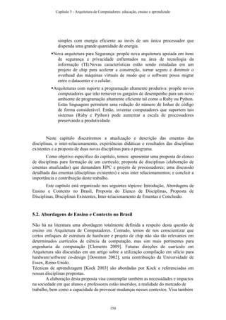 simples com energia eficiente ao invés de um único processador que
dispenda uma grande quantidade de energia.
Nova arquitetura para Segurança: propõe nova arquitetura apoiada em itens
de segurança e privacidade enfrentados na área de tecnologia da
informação (TI).Novas características estão sendo estudadas em um
projeto de chip para acelerar a construção, tornar seguro e diminuir o
overhead das máquinas virtuais de modo que o software possa migrar
entre o datacenter e o celular.
Arquiteturas com suporte a programação altamente produtiva: propõe novos
computadores que irão remover os gargalos de desempenho para um novo
ambiente de programação altamente eficiente tal como o Ruby ou Python.
Estas linguagens permitem uma redução do número de linhas de código
de forma considerável. Então, inventar computadores que suportem tais
sistemas (Ruby e Python) pode aumentar a escala de processadores
preservando a produtividade.
Neste capítulo discutiremos a atualização e descrição das ementas das
disciplinas, o inter-relacionamento, experiências didáticas e resultados das disciplinas
existentes e a proposta de duas novas disciplinas para o programa.
Como objetivo específico do capítulo, temos: apresentar uma proposta de elenco
de disciplinas para formação de um currículo; proposta de disciplinas (elaboração de
ementas atualizadas) que demandam HPC e projeto de processadores; uma discussão
detalhada das ementas (disciplinas existentes) e seus inter relacionamentos; e concluir a
importância e contribuição deste trabalho.
Este capítulo está organizado nos seguintes tópicos: Introdução, Abordagens de
Ensino e Contexto no Brasil, Proposta do Elenco de Disciplinas, Proposta de
Disciplinas, Disciplinas Existentes, Inter-relacionamento de Ementas e Conclusão.
5.2. Abordagens de Ensino e Contexto no Brasil
Não há na literatura uma abordagem totalmente definida a respeito desta questão de
ensino em Arquitetura de Computadores. Contudo, temos de nos conscientizar que
certos enfoques de estrutura de hardware e projeto de chip não são tão relevantes em
determinados currículos de ciência da computação, mas sim mais pertinentes para
engenharia da computação [Clements 2009]. Futuras direções do currículo em
Arquitetura são discutidas em um artigo sobre a utilização compilação em silício para
hardware/software co-design [Downton 2002], uma contribuição da Universidade de
Essex, Reino Unido.
Técnicas de aprendizagem [Kock 2003] são abordadas por Kock e referenciadas em
nossas disciplinas propostas.
A elaboração desta proposta visa contemplar também as necessidades e impactos
na sociedade em que alunos e professores estão inseridos, a realidade do mercado de
trabalho, bem como a capacidade de provocar mudanças nesses contextos. Visa também
Capítulo 5 - Arquitetura de Computadores: educação, ensino e aprendizado
150
 