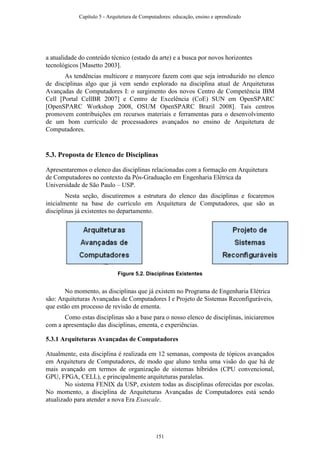 a atualidade do conteúdo técnico (estado da arte) e a busca por novos horizontes
tecnológicos [Masetto 2003].
As tendências multicore e manycore fazem com que seja introduzido no elenco
de disciplinas algo que já vem sendo explorado na disciplina atual de Arquiteturas
Avançadas de Computadores I: o surgimento dos novos Centro de Competência IBM
Cell [Portal CellBR 2007] e Centro de Excelência (CoE) SUN em OpenSPARC
[OpenSPARC Workshop 2008, OSUM OpenSPARC Brazil 2008]. Tais centros
promovem contribuições em recursos materiais e ferramentas para o desenvolvimento
de um bom currículo de processadores avançados no ensino de Arquitetura de
Computadores.
5.3. Proposta de Elenco de Disciplinas
Apresentaremos o elenco das disciplinas relacionadas com a formação em Arquitetura
de Computadores no contexto da Pós-Graduação em Engenharia Elétrica da
Universidade de São Paulo – USP.
Nesta seção, discutiremos a estrutura do elenco das disciplinas e focaremos
inicialmente na base do currículo em Arquitetura de Computadores, que são as
disciplinas já existentes no departamento.
Figure 5.2. Disciplinas Existentes
No momento, as disciplinas que já existem no Programa de Engenharia Elétrica
são: Arquiteturas Avançadas de Computadores I e Projeto de Sistemas Reconfiguráveis,
que estão em processo de revisão de ementa.
Como estas disciplinas são a base para o nosso elenco de disciplinas, iniciaremos
com a apresentação das disciplinas, ementa, e experiências.
5.3.1 Arquiteturas Avançadas de Computadores
Atualmente, esta disciplina é realizada em 12 semanas, composta de tópicos avançados
em Arquitetura de Computadores, de modo que aluno tenha uma visão do que há de
mais avançado em termos de organização de sistemas híbridos (CPU convencional,
GPU, FPGA, CELL), e principalmente arquiteturas paralelas.
No sistema FENIX da USP, existem todas as disciplinas oferecidas por escolas.
No momento, a disciplina de Arquiteturas Avançadas de Computadores está sendo
atualizado para atender a nova Era Exascale.
Capítulo 5 - Arquitetura de Computadores: educação, ensino e aprendizado
151
 