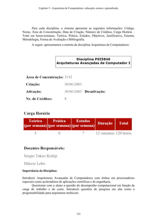 Para cada disciplina, o sistema apresenta as seguintes informações: Código,
Nome, Área de Concentração, Data de Criação, Número de Créditos, Carga Horária –
Total em horas/semanas, Teórica, Prática, Estudos, Objetivos, Justificativa, Ementa,
Metodologia, Forma de Avaliação e Bibliografia.
A seguir, apresentamos a ementa da disciplina Arquitetura de Computadores:
Importância da Disciplina:
Introduzir Arquiteturas Avançadas de Computadores com ênfase em processadores
especiais como aceleradores de aplicações científicas e de engenharia.
Questionar com o aluno a questão do desempenho computacional em função da
carga de trabalho e do custo. Introduzir questões de pesquisa em alta como a
programabilidade para arquitetura multicore.
Capítulo 5 - Arquitetura de Computadores: educação, ensino e aprendizado
152
 