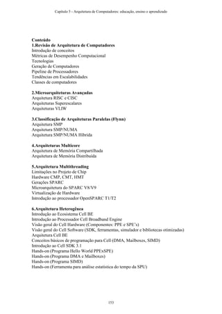 Conteúdo
1.Revisão de Arquitetura de Computadores
Introdução de conceitos
Métricas de Desempenho Computacional
Tecnologias
Geração de Computadores
Pipeline de Processadores
Tendências em Escalabilidades
Classes de computadores
2.Microarquiteturas Avançadas
Arquitetura RISC e CISC
Arquiteturas Superescalares
Arquiteturas VLIW
3.Classificação de Arquiteturas Paralelas (Flynn)
Arquitetura SMP
Arquitetura SMP/NUMA
Arquitetura SMP/NUMA Híbrida
4.Arquiteturas Multicore
Arquitetura de Memória Compartilhada
Arquitetura de Memória Distribuída
5.Arquitetura Multithreading
Limitações no Projeto de Chip
Hardware CMP, CMT, HMT
Gerações SPARC
Microarquitetura do SPARC V8/V9
Virtualização de Hardware
Introdução ao processador OpenSPARC T1/T2
6.Arquitetura Heterogênea
Introdução ao Ecosistema Cell BE
Introdução ao Processador Cell Broadband Engine
Visão geral do Cell Hardware (Componentes: PPE e SPE’s)
Visão geral do Cell Software (SDK, ferramentas, simulador e bibliotecas otimizadas)
Arquitetura Cell BE
Conceitos básicos de programação para Cell (DMA, Mailboxes, SIMD)
Introdução ao Cell SDK 3.1
Hands-on (Programa Hello World PPExSPE)
Hands-on (Programa DMA e Mailboxes)
Hands-on (Programa SIMD)
Hands-on (Ferramenta para análise estatística do tempo da SPU)
Capítulo 5 - Arquitetura de Computadores: educação, ensino e aprendizado
153
 