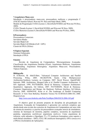 7.Arquitetura Many-core
Introdução à processadores many-core, processadores multicore e programação C
(VSCSE Summer School, Wen-mei W. Hwu and Nady Obeid, 2009).
Modelo de Programação CUDA (Lecture 2, David Kirk/NVIDIA and Wen-mei W.Hwu,
2009).
CUDA Threads (Lecture 3, David Kirk/NVIDIA and Wen-mei W.Hwu, 2009).
CUDA Memories (Lecture 4, David Kirk/NVIDIA and Wen-mei W.Hwu, 2009).
8.Processadores
Processadores Comerciais
Servidores Blades
Servidor Blade Cell
Servidor Blade Cell Híbrido (Cell + GPU)
Cluster de FPGA (Xilinx)
9.Tópicos Especiais
Sistemas Embarcados
Introdução à FPGA
Ementa:
Revisão de Arquitetura de Computadores. Microarquiteturas Avançadas.
Classificação das Arquiteturas Paralelas (Flynn). Arquiteturas Multicore. Arquiteturas
Multithreading. Arquitetura Heterogênea. Arquitetura Many-core. Processadores.
Tópicos Especiais.
Bibliografia
H. El-Rewini, M. Abd-El-Barr, “Advanced Computer Architecture and Parallel
Processing, Wiley, 2005. OLUKOTUM, Kunle. Chip Multiprocessor
Architecture.Synthesis Lectures on Computer, 2007. David Weaver. OpenSPARC
Internals, 2008. Architecture, Morgan.Culler et al. Parallel Computer Architecture: A
H/S Approach. 1999. PATTERSON, David & Hennessy. Computer Architecture:
Quantitative Approach, 3rd Edition, 2007. PATTERSON, David & Hennessy.
Computer Organization and Design: the Hardware /Software Interface, 3rd Edition,
Elsevier, 2004. ASONOVIC, Krste et al. The Landscape of Parallel Computing
Research: A View from Berkeley. Relatório Técnico No UCB/EECS-2006-183, 2006.
Disponível em:
http://www.eecs.berkeley.edu/Pubs/TechRpts/2006/EECS-2006-183.pdf
O objetivo geral da presente proposta de disciplina de pós-graduação em
Arquiteturas Avançadas de Computadores é apresentar um currículo complexo que
aborda desde uma revisão dos conceitos de Arquitetura de Computadores até uma visão
do sistema de memória e o pipeline de processadores avançados através de simuladores,
sistemas de hierarquia de memória, pipeline complexo, taxonomia de arquiteturas
paralelas, arquiteturas multithread, arquiteturas multicore. Como arquiteturas de
referncia, serão adotados o OpenSparc T1 e T2 (multicore homogêneo como suporte a
multi-thread simultâneo - SMT), CELL BE (multicore heterogêneo), GPUs (manycore)
e FPGAs (Aceleradores de Aplicações).
Capítulo 5 - Arquitetura de Computadores: educação, ensino e aprendizado
154
 