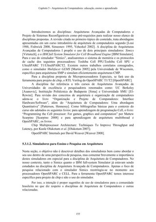 Introduziremos as disciplinas: Arquiteturas Avançadas de Computadores e
Projeto de Sistemas Reconfiguráveis como pré-requisitos para realizar nosso elenco de
disciplinas propostas. A revisão citada no primeiro tópico do conteúdo, trata abordagens
apresentadas em um curso introdutório de arquitetura de computadores segundo [Loui
1988, Fishwick 2000, Simeonov 1995, Yehezkel 2002]. A disciplina de Arquiteturas
Avançadas de Computadores I propõe o uso de dois principais simuladores: Simics
[Virtutech], e o IBM full System Simulator for Cell Broadband Engine [IBM Simulator].
Para o uso do simulador “Simics”, analisaremos o sistema de memória e os protocolos
de cache dos seguintes processadores: Toshiba Cell PPU/Toshiba Cell SPU e
UltraSPARC T1/UltraSPARCT2. Existem outros trabalhos correlatos consagrados,
como o simulador Multifacet GEMS [Martin 2005] pela Universidade de Wisconsin,
específico para arquiteturas SMP e simulam eficientemente arquiteturas CMP.
Para a disciplina proposta de Microprocessadores Especiais, se fará uso da
ferramenta para projeto de chip, o RTL Verilog do OpenSPARC T1/T2 [OpenSPARC].
A disciplina faz referência a três cursos de Arquiteturas Avançadas de
Universidades de excelência e pesquisadores renomados como: UC Berkeley
[Asanovic], Instituição Politécnica de Budapeste [Sima] e Universidade SMU [El-
Rewini]. Para revisão dos conceitos de arquitetura e organização de computadores
adota-se o livro “Organização e Projeto de Computadores: Interface
Hardware/Software”, além do “Arquitetura de Computadores: Uma abordagem
Quantitativa” [Patterson, Hennessy]. Como bibliografias básicas para o contexto do
curso são adotados os seguintes livros: para aprendizagem de programação Cell, o livro:
“Programming the Cell processor: For games, graphics and computation” por Mattew
Scarpino [Scarpino 2008] e para aprendizagem de arquitetura multithread e
OpenSPARC, os livros:
Chip Multiprocessor Architecture: Techniques To Improve Throughput and
Latency, por Kunle Olukotum et al. [Olukotum 2007];
OpenSPARC Internals por David Weaver [Weaver 2008].
5.3.1.2. Simuladores para Ensino e Pesquisa em Arquitetura
Nesta seção, o objetivo não é descrever detalhes dos simuladores bem como abordar o
seu uso dentro de uma perspectiva de pesquisa, mas comentar brevemente a importância
destes simuladores em especial para a disciplina de Arquitetura de Computadores. No
nosso contexto, tanto o Simics quanto o IBM full-system Simulator já estavam sendo
estudados na disciplina de Arquitetura Avançada de Computadores. Apenas o foco de
pesquisa relacionado com o simulador Simics reestringiu-se no momento aos
processadores OpenSPARC e CELL. Para a ferramenta OpenSPARC temos interesse
específico para projeto de chip e não o uso do simulador.
Por isso, a intenção é propor sugestões de uso de simuladores para a comunidade
brasileira no que diz respeito a disciplinas de Arquitetura de Computadores e outras
relacionadas.
Capítulo 5 - Arquitetura de Computadores: educação, ensino e aprendizado
155
 
