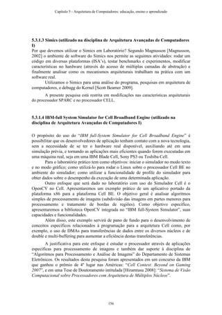 5.3.1.3 Simics (utilizado na disciplina de Arquitetura Avançadas de Computadores
I)
Por que devemos utilizar o Simics em Laboratório? Segundo Magnusson [Magnusson,
2002] o ambiente de software do Simics nos permite as seguintes atividades: rodar um
código em diversas plataformas (ISA’s), testar benchmarks e experimentos, modificar
características no hardware (através do acesso de múltiplas camadas de abstração) e
finalmente analisar como os mecanismos arquiteturais trabalham na prática com um
software real.
Utilizamos o Simics para uma análise do programa, pesquisas em arquitetura de
computadores, e debugg do Kernel [Scott Beamer 2009].
A presente pesquisa está restrita em modificações nas características arquiteturais
do processador SPARC e no processador CELL.
5.3.1.4 IBM-full System Simulator for Cell Broadband Engine (utilizado na
disciplina de Arquitetura Avançadas de Computadores I)
O propósito do uso do “IBM full-System Simulator for Cell Broadband Engine” é
possibilitar que os desenvolvedores de aplicação tenham contato com a nova tecnologia,
sem a necessidade de se ter o hardware real disponível, auxiliando até em uma
simulação prévia, e tornando as aplicações mais eficientes quando forem executadas em
uma máquina real, seja em uma IBM Blade Cell, Sony PS3 ou Toshiba Cell.
Para o laboratório prático tem como objetivos: iniciar o simulador no modo texto
e no modo gráfico; como utilizá-lo para rodar o Linux sobre o processador Cell BE no
ambiente do simulador; como utilizar a funcionalidade de profile do simulador para
obter dados sobre o desempenho da execução de uma determinada aplicação.
Outro enfoque que será dado no laboratório com uso do Simulador Cell é o
OpenCV no Cell. Apresentaremos um exemplo prático de um aplicativo portado da
plataforma x86 para a plataforma Cell BE. O objetivo geral é analisar algoritmos
simples de processamento de imagens (subdivisão das imagens em partes menores para
processamento e tratamento de bordas de regiões). Como objetivo específico,
apresentaremos a biblioteca OpenCV integrada no “IBM full-System Simulator”, suas
capacidades e funcionalidades.
Além disso, este exemplo servirá de pano de fundo para o desenvolvimento de
conceitos específicos relacionados à programação para a arquitetura Cell como, por
exemplo, o uso de DMAs para transferências de dados entre os diversos núcleos e de
double e multi-buffering para aumentar a eficiência destas transferências.
A justificativa para este enfoque é estudar o processador através de aplicações
específicas para processamento de imagens e também dar suporte à disciplina de
“Algoritmos para Processamento e Análise de Imagens” do Departamento de Sistemas
Eletrônicos. Os resultados desta pesquisa foram apresentados em um concurso da IBM
que ganhou o prêmio de 4º lugar nas Américas: “Cell Contest: Beyond on Gaming
2007”, e em uma Tese de Doutoramento intitulada [Hiramtasu 2008]: “Sistema de Visão
Computacional sobre Processadores com Arquitetura de Múltiplos Núcleos”.
Capítulo 5 - Arquitetura de Computadores: educação, ensino e aprendizado
156
 