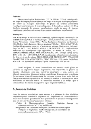Conteúdo
Dispositivos Lógicos Programáveis (EPLDs, CPLDs, FPGAs); reconfiguração
em tempo de compilação; reconfiguração em tempo de execução; reconfiguração parcial
em tempo de execução; metodologia de projeto de sistemas parcialmente
reconfiguráveis; ferramentas de projeto; linguagens de descrição de hardware (VHDL e
Verilog); simulação de sistemas reconfiguráveis; estudo de casos de sistemas
parcialmente reconfiguráveis; projeto de um sistema parcialmente reconfigurável.
Bibliografia
HDL Chip Design: A Practical Guide for Designg, Synthesizing and Simulating ASICs
and FPGAs Using VHDL or Verilog Douglas J.Smith, Foreword by Alex Zamfirescu -
Doone Publications - Março 1998; - Writing Testbenches: Functional Verification of
HDL Models, Janick Bergeron - Kluwer Academic Publishers - 2000 - COMPTON, K.
Configurable computing: A survey of systems and software. Northwestern University,
Dept. of ECE, 1999. Relatório técnico. - HUTCHINGS, B.L. Implementation
approaches for reconfigurable logic applications, In: Moore, W., editors, FIELD
PROGRAMMABLE LOGIC AND APPLICATIONS, 1995. Springer-Verlag, Berlin,
1995. p.419-428. - GUCCIONE, S.A. Design advantages of run-time reconfiguration,
In: Schewel, J. et al., editors, RECONFIGURABLE TECHNOLOGY: FPGAS FOR
COMPUTING AND APPLICATIONS, PROC. SPI 3844, 1999. Anais, Bellingham,
WA:SPIE (The International Society for Optical Enginnering), 1999. p.87-92.
Nesta disciplina, os alunos demonstraram um interesse muito grande na
utilização de dispositivos lógicos programáveis para implementar os projetos de
pesquisa relacionados com suas respectivas dissertações e teses. Através dos
laboratórios propostos, foi possível aplicar a metodologia de projeto com o auxílio de
ferramentas de desenvolvimento atuais. Os exemplos práticos foram muito úteis na
fixação dos conceitos apresentados nas introduções teóricas. A verificação de novas
arquiteturas foi realizada através de simulações funcional e de tempo, após a
implementação das mesmas no dispositivo lógico programável (FPGA).
5.4 Proposta de Disciplinas
Uma das maiores contribuições deste capítulo é a proposta de duas disciplinas
importantes para o currículo de Arquitetura de Computadores da Escola Politécnica.
Estas duas disciplinas que oferecem duas oportunidades de pesquisas bem importantes
para esta nova era “Exascale” que estamos entrando:
Projeto de Microprocessadores Especiais: Disciplina baseada em
microprocessadores CMT (Chip Multithread).
Programação em Arquiteturas Avançadas: Disciplina baseada em tópicos
avançados de programação para Computação de Alto Desempenho em
processadores aceleradores (GPU e FPGA).
Capítulo 5 - Arquitetura de Computadores: educação, ensino e aprendizado
159
 