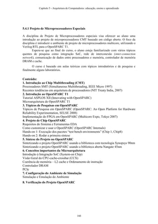 5.4.1 Projeto de Microprocessadores Especiais
A disciplina de Projeto de Microprocessadores especiais visa oferecer ao aluno uma
introdução ao projeto de microprocessadores CMT baseado em código aberto. O foco da
disciplina é introduzir o ambiente de projeto de microprocessadores multicore, utilizando o
Verilog RTL para o OpenSPARC T1.
Espera-se que ao final do curso, o aluno esteja familiarizado com vários tópicos
quentes de pesquisa como integração SoC, rede de interconexão (inter-connection
network), comunicação de dados entre processadores e memória, controlador de memória
DRAM e cache.
O curso é baseado em aulas teóricas com tópicos introdutórios e de pesquisa e
finalmente alguns laboratórios.
Conteúdo:
1. Introdução ao Chip Multithreading (CMT)
Processadores SMT (Simultaneous Multithreading, IEEE Micro 1997)
Recentes tendências em arquitetura de processadores (NIT Treaty India, 2007)
2. Introdução ao OpenSPARC T1
Tutorial ASPLOS XII (Innovating with OpenSPARC)
Microarquitetura do OpenSPARC T1
3. Tópicos de Pesquisas em OpenSPARC
Tópicos de Pesquisa em OpenSPARC (OpenSPARC: An Open Platform for Hardware
Reliability Experimentation, SELSE 2008)
Implementação do FPGA em OpenSPARC (Multicore Expo, Tokyo 2007)
4. Projeto de Chip OpenSPARC
Requisitos do Sistema e Ferramentas EDA
Como customizar e usar o OpenSPARC (OpenSPARC Internals)
Hands-on 1: Execução dos pacotes “test bench environments” (Chip 1, Chip8)
Hands-on 2: Rodar a primeira síntese
5. Síntese do Projeto no OpenSPARC
Sintetizando o projeto OpenSPARC usando a biblioteca com tecnologia Synopsys 90nm
Sintetizando o projeto OpenSPARC usando a biblioteca aberta Nangate 45nm
6. Conceitos importantes da Microarquitetura
Introdução à Integração SoC (System-on Chip)
Visão Geral do CPU-cache-crossbar (CCX)
Coerência de memória – L2 cache e Ordenamento de instrução
Controlador DRAM
PCIe
7. Configuração do Ambiente de Simulação
Simulação e Emulação do Ambiente
8. Verificação do Projeto OpenSPARC
Capítulo 5 - Arquitetura de Computadores: educação, ensino e aprendizado
160
 
