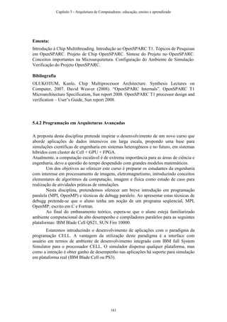 Ementa:
Introdução à Chip Multithreading. Introdução ao OpenSPARC T1. Tópicos de Pesquisas
em OpenSPARC. Projeto de Chip OpenSPARC. Síntese do Projeto no OpenSPARC.
Conceitos importantes na Microarquitetura. Configuração do Ambiente de Simulação.
Verificação do Projeto OpenSPARC.
Bibliografia
OLUKOTUM, Kunle. Chip Multiprocessor Architecture. Synthesis Lectures on
Computer, 2007. David Weaver (2008). “OpenSPARC Internals”. OpenSPARC T1
Microarchitecture Specification, Sun report 2008. OpenSPARC T1 processor design and
verification – User’s Guide, Sun report 2008.
5.4.2 Programação em Arquiteturas Avançadas
A proposta desta disciplina pretende inspirar o desenvolvimento de um novo curso que
aborde aplicações de dados intensivos em larga escala, propondo uma base para
simulações científicas de engenharia em sistemas heterogêneos e no futuro, em sistemas
híbridos com cluster de Cell + GPU + FPGA.
Atualmente, a computação escalável é de extrema importância para as áreas de ciência e
engenharia, devo a questão do tempo despendido com grandes modelos matemáticos.
Um dos objetivos ao oferecer este curso é preparar os estudantes da engenharia
com interesse em processamento de imagens, eletromagnetismo, introduzindo conceitos
elementares de algoritmos da computação, imagem e física como estudo de caso para
realização de atividades práticas de simulações.
Nesta disciplina, pretendemos oferecer um breve introdução em programação
paralela (MPI, OpenMP) e técnicas de debugg paralelo. Ao apresentar estas técnicas de
debugg pretende-se que o aluno tenha um noção de um programa seqüencial, MPI,
OpenMP; escrito em C e Fortran.
Ao final do embasamento teórico, espera-se que o aluno esteja familiarizado
ambiente computacional de alto desempenho e compiladores paralelos para as seguintes
plataformas: IBM Blade Cell QS21, SUN Fire 10000.
Estaremos introduzindo o desenvolvimento de aplicações com o paradigma da
programação CELL. A vantagem da utilização deste paradigma é a interface com
usuário em termos de ambiente de desenvolvimento integrado com IBM full System
Simulator para o processador CELL. O simulador dispensa qualquer plataforma, mas
como a intenção é obter ganho de desempenho nas aplicações há suporte para simulação
em plataforma real (IBM Blade Cell ou PS3).
Capítulo 5 - Arquitetura de Computadores: educação, ensino e aprendizado
161
 