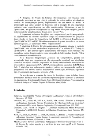 A disciplina de Projeto de Sistemas Reconfiguráveis vem trazendo uma
contribuição importante no que refere à realização de projeto prático, abordando as
técnicas de reconfiguração parcial, implementadas em um FPGA da Xilinx. A
contribuição que vamos propor na disciplina será a inserção de uma arquitetura
multicore, mais especificamente um chip multithreading. Adotaremos o uso do
OpenSPARC, por possuir o código fonte do chip aberto, ideal para disciplina, porque
poderemos testar a implementação de dois cores em um FPGA.
A proposta de mais duas disciplinas para compor o currículo de pós-graduação
do departamento de sistemas eletrônicos surgiu do amadurecimento das pesquisas
desenvolvidas no Centro de Competência Cell da IBM e o Centro de Excelência em
OpenSPARC da SUN na USP. São dois novos centros de grande importância em termos
de tecnologia CELL e tecnologia SPARC, respectivamente.
A disciplina de Projeto de Microprocessadores Especiais introduz o currículo
OpenSPARC, uma vez que aprofunda na arquitetura CMT e utiliza o RTL Verilog do
OpenSPARC T1 para abordar tópicos extremamente relevantes no meio científico e no
mercado de projeto de processadores como integração do SoC, interface de rede, PCIe e
controladores de memória DRAM.
Já a disciplina Programação Avançada de Computadores, propõe um
aprendizado único em computação de alto desempenho escalável para simulações
científicas na área da ciência e engenharia. No futuro serão realizadas simulações em
processadores especiais como GPU e FPGA, incorporados na arquitetura da IBM Blade
Cell. A disciplina traz embasamento teórico e prático em programação paralela e
programação cell, introduz técnicas de compilação e otimização, bibliotecas, algoritmos
para processamento de imagens e aplicação UWB.
De acordo com a proposta do elenco de disciplinas, como trabalho futuro,
pretendemos descrever mais três disciplinas importantes para o currículo já existentes
no departamento de sistemas eletrônicos: Jogos Eletrônicos Interativos, Processamento e
Análise de Imagens e Vídeos e Projetos de Sistemas sobre Silício.
Referências
Patterson, David (2008). “Future of Computer Architecture”, Talks at UC Berkeley,
December 12, 2008.
Downton, A.C., Fleury, M., Self, R.P., Noakes, P.D. “Future Directions in Computer
Architectures Curricula: Silicion Compilation for Hardware/Software co-design”,
Department of Electronic Systems Engineering, University of Essex, UK, 2002.
Clements, Alan. “Work in Progress – Computer Architecture Meets Ubiquitous
Computing”, ASEE/IEEE Frontiers in Education Conference, Santo Antonio, TX,
2009.
Kock, N., Aiken, R., Dalton, D., Elesh, D., Ranare, A., Sandas, C. “Team Teaching an
Advantage Computer Fluency Course: A composite perspective”, Proceedings of
Informations Science, 0377-0383, IS 2003.
Masetto, Marcos Tarciso. Competência Pedagógica do Professor Universitário. Cap. 6 -
O docente do ensino superior e o currículo do seu curso. pp.67 a 69. Summus
Editorial. 2003.
Capítulo 5 - Arquitetura de Computadores: educação, ensino e aprendizado
163
 