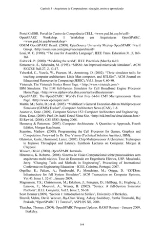 Portal CellBR. Portal do Centro de Competência CELL. <www.pad.lsi.usp.br/cell>
OpenSPARC Workshop. I Workshop em Arquiteturas OpenSPARC.
<www.pad.lsi.usp.br/workshop>
OSUM OpenSPARC Brazil. (2008). OpenSource University Meetup OpenSPARC Brazil
Group. <http://osum.sun.com/group/opensparcbrazil>
Loui, M. C. (1988). “The case for Assembly Language”, IEEE Trans. Education 31, 3, 160-
164.
Fishwick, P. (2000). “Modeling the world”. IEEE Potentials (March), 6-10.
Simeonovv, S., Scheinder, M. (1995). “MISM: An improved microcode simulator”. ACM
SIGCSE Bull.27, 2, 13-17.
Yehezkel, C., Yurcik, W., Pearson, M., Armstrong, D. (2002). “Three simulator tools for
teaching computer architecture: Little Man computer, and RTLSim”, ACM Journal on
Educational Resources in Computing (JERIC), Vol.1, Issue 4, 60-80.
Virtutech. The Virtutech Simics Home Page. < http://www.virtutech.com/>
IBM Simulator. The IBM full-System Simulator for Cell Broadband Engine Processor
Home Page. <http://www.alphaworks.ibm.com/tech/cellsystemsim>
OpenSPARC. The OpenSPARC: World's First Free 64-bit CMT Microprocessors Home
Page. <http://www.opensparc.net>
Martin, M.; Sorin, D.; et al. (2005). “Multifacet’s General Execution-driven Multiprocessor
Simulator (GEMS) Toolset”, Computer Architecture News (CAN), 1-8.
Asanovic, Krste. (2009). Computer Science 152: Computer Architecture and Engineering.
Sima, Dezo. (2009). Prof. Dr. habil Dezső Sima Site. <http://nik.bmf.hu/sima/oktatas.htm>
El-Rewini. (2008). CSE 8383: Spring 2008.
Hennessy & Patterson. (2007). Computer Architecture: A Quantitative Approach, Fourth
Edition, Morgan Kaufmann.
Scarpino, Mathew. (2008). Programming the Cell Processor for Games, Graphics and
Computation. Foreward by Dr. Duc Vianny (Technical Solution Architect, IBM).
Olukotun, Kunle, Hammond, Lance. (2007). Chip Multiprocessor Architecture: Techniques
to Improve Throughput and Latency. Synthesis Lectures on Computer. Morgan &
Claypool.
Weaver, David. (2008). OpenSPARC Internals.
Hiramatsu, K. Roberto. (2008). Sistema de Visão Computacional sobre processadores com
arquitetura multi núcleos. Tese de Doutorado em Engenharia Elétrica, USP. Moscinski,
Jerzy. “Changing Tools and Methods in Engineering”, Proceeding of International
Conference on Engineering Education – ICEE, Coimbra, Portugal, 2007.
Orgolho, E.; Falcon, A.; Faraboschi, P.; Monchiero, M.; Ortega, D. “COTSon:
Infrastructure for full System Simulator”, ACM Transaction on Computer Systems,
Vol.43, Issue 1, 52-61, January 2009.
Magnusson, P.S.; Christensson, M.; Eskilson, J.; Forsgren, D.; Hallberg, G.; Hogberg, J.;
Larsson, F.; Moestedt, A.; Werner, B. (2002). “Simics: A full-System Simulator
Platform”, IEEE Computer, Vol.5, Issue 2, 50-58.
Scott Beamer (2009). “Section 1: Introduction to Simics”, University of Berkeley.
Shrenik Mehta, David Weaver, Jhy-Chun Wang, Ashley Saulsbury, Partha Tirumalai, Raj
Prakash, “OpenSPARC T1 Tutorial”, ASPLOS XII, 2006.
Thatcher, Thomas. (2009). OpenSPARC Program Updates. RAMP Retreat – January 2009,
Berkeley.
Capítulo 5 - Arquitetura de Computadores: educação, ensino e aprendizado
164
 
