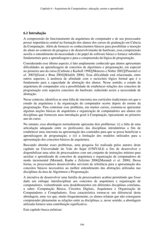 6.1 Introdução
A compreensão do funcionamento da arquitetura do computador e de seu processador
possui importância central na formação dos alunos dos cursos de graduação em Ciência
da Computação. Além de fornecer os conhecimentos básicos para possibilitar a inserção
do aluno no contexto da pesquisa e do desenvolvimento de hardware, essa compreensão
auxilia o entendimento da necessidade e do papel do software básico e fornece subsídios
fundamentais para a aprendizagem e para a compreensão da lógica de programação.
Considerando esse último aspecto, é fato amplamente conhecido que alunos apresentam
dificuldades na aprendizagem de conceitos de algoritmos e programação, em especial
no primeiro ano do curso [Carbone e Kasboll 1998][Menezes e Nobre 2002][Pimentel et
al. 2003][Good e Brna 2004][Khalife 2006]. Essa dificuldade está relacionada, entre
outros aspectos, à ausência de afinidade com o raciocínio lógico formal que é o
fundamento para a capacidade de abstração dos alunos. Nesse sentido, o estudo da
arquitetura do computador cria a possibilidade de estabelecer relações dos conceitos de
programação com aspectos concretos do hardware, reduzindo assim a necessidade de
abstração.
Nesse contexto, identifica-se uma falta de sincronia nos currículos tradicionais em que o
estudo da arquitetura e da organização do computador ocorre depois do ensino da
programação. Para contornar esse problema, em muitos cursos, costuma-se apresentar
algumas noções básicas de arquitetura e organização de computadores aos alunos em
disciplinas que fornecem uma introdução geral à Computação, tipicamente no primeiro
ano do curso.
No entanto, essa abordagem normalmente apresenta dois problemas: (i) a falta de uma
articulação adequada entre os professores das disciplinas introdutórias a fim de
estabelecer uma sincronia na apresentação dos conteúdos para que se possa beneficiar a
aprendizagem de programação; e (ii) a limitação dos modelos utilizados para a
apresentação dos conceitos básicos de arquitetura.
Buscando abordar esses problemas, uma pesquisa foi realizada pelos autores deste
capítulo na Universidade do Vale do Itajaí (UNIVALI) a fim de desenvolver e
disponibilizar uma série de processadores com um conjunto de instruções mínimo para
auxiliar o aprendizado de conceitos de arquitetura e organização de computadores de
modo incremental [Morandi, Raabe e Zeferino 2006][Morandi et al. 2006]. Dessa
forma, os processadores desenvolvidos serviram de referência para a apresentação dos
conceitos básicos necessários ao melhor entendimento das abstrações utilizadas nas
disciplinas da área de Algoritmos e Programação.
A iniciativa de desenvolver uma família de processadores acabou permitindo que fosse
dado um enfoque interdisciplinar aos conceitos de arquitetura e organização de
computadores, vislumbrando seus desdobramentos em diferentes disciplinas correlatas,
a saber: Computação Básica, Circuitos Digitais, Arquitetura e Organização de
Computadores e Compiladores. Essa característica tornou-se um diferencial desta
abordagem, uma vez que, muito frequentemente, os alunos relatam que não conseguem
compreender plenamente as relações entre as disciplinas, e, nesse sentido, a abordagem
utilizada fornece uma contribuição significativa.
Este capítulo busca enfatizar:
Capítulo 6 - Arquitetura de Computadores: educação, ensino e aprendizado
166
 