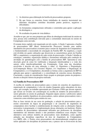 1. As diretrizes para elaboração da família de processadores proposta;
2. De que forma os conceitos foram trabalhados de maneira incremental nas
diferentes disciplinas correlatas discutindo pontos positivos, negativos e
dificuldades;
3. As ferramentas computacionais utilizadas e construídas para apoiar a aplicação
da abordagem; e
4. Os resultados do ponto de vista didático.
Acredita-se que, por ser uma proposta que difere da abordagem tradicional de ensino na
área, possua uma contribuição relevante para a comunidade interessada no ensino de
Computação como um todo.
O restante deste capítulo está organizado em três seções. A Seção 2 apresenta a família
de processadores BIP (Basic Instruction-Set Processor) fazendo uma análise
introdutória dos processadores existentes para o ensino de Arquitetura de Computadores
e fundamentando a necessidade de concepção da Família BIP. Na sequência, a seção
está dividida em quatro subseções que descrevem as características gerais da Família
BIP e a arquitetura e a organização de cada versão do processador. A Seção 3 detalha as
estratégias, conteúdos, organização didática e ferramentas utilizadas para condução de
atividades de aprendizagem com a família de processadores BIP. Apresenta-se uma
descrição geral de como foi viabilizada a integração interdisciplinar e a visão dos
autores sobre interdisciplinaridade em Computação. Cada uma das disciplinas
envolvidas é descrita em uma subseção, a saber: (i) Algoritmos e Programação;
(ii) Computação Básica; (iii) Circuitos Digitais; (iv) Arquitetura e Organização de
Computadores; e (v) Compiladores, discutindo as formas como a arquitetura do BIP foi
aplicada para apoiar o aprendizado e a consolidação de conceitos nessas disciplinas.
Concluindo, a seção de considerações finais resgata os principais pontos da proposta e
discute as direções futuras da pesquisa realizada.
6.2 Família de Processadores BIP
A escolha de modelos de processadores para o ensino de conceitos de arquitetura e
organização de computadores é alvo de estudos frequentes pelos educadores da área,
como, por exemplo, no trabalho apresentado por Clements (1999) que discute aspectos
que devem ser levados em consideração na escolha de modelos de processadores a
serem aplicados no ensino de graduação. Enquanto alguns autores e professores optam
por utilizar modelos hipotéticos de processadores, outros adotam processadores reais e
comerciais como referência para estudos de caso.
Para as fases iniciais de um curso de graduação, a seleção de processadores para o
ensino concorrente da lógica de programação e de conceitos de arquitetura de
computadores deve facilitar o estabelecimento de relações entre as abstrações lógicas
necessárias à programação e à implementação dessas abstrações em hardware. Porém,
os modelos de processadores tipicamente utilizados por professores de disciplinas
introdutórias são abstratos demais e não permitem estabelecer essas relações. Uma
alternativa seria utilizar modelos de processadores mais detalhados, como aqueles
adotados nas disciplinas específicas da área de Arquitetura de Computadores
(e.g. MIPS, x86,...). Porém, esses processadores são demasiadamente complexos para
serem aplicados em disciplinas do primeiro ano, e poucos são os livros-texto da área
Capítulo 6 - Arquitetura de Computadores: educação, ensino e aprendizado
167
 