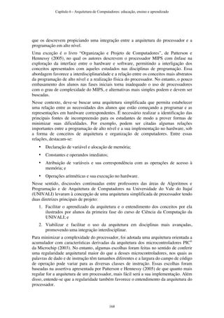 que os descrevem propiciando uma integração entre a arquitetura do processador e a
programação em alto nível.
Uma exceção é o livro “Organização e Projeto de Computadores”, de Patterson e
Hennessy (2005), no qual os autores descrevem o processador MIPS com ênfase na
exploração da interface entre o hardware e software, permitindo a interligação dos
conceitos apresentados com aqueles estudados nas disciplinas de programação. Essa
abordagem favorece a interdisciplinaridade e a relação entre os conceitos mais abstratos
da programação de alto nível e a realização física do processador. No entanto, o pouco
embasamento dos alunos nas fases iniciais torna inadequado o uso de processadores
com o grau de complexidade do MIPS, e alternativas mais simples podem e devem ser
buscadas.
Nesse contexto, deve-se buscar uma arquitetura simplificada que permita estabelecer
uma relação entre as necessidades dos alunos que estão começando a programar e as
representações em hardware correspondentes. É necessário realizar a identificação das
principais fontes de incompreensão para os estudantes de modo a prover formas de
minimizar suas dificuldades. Por exemplo, podem ser citadas algumas relações
importantes entre a programação de alto nível e a sua implementação no hardware, sob
a forma de conceitos de arquitetura e organização de computadores. Entre essas
relações, destacam-se:
• Declaração de variável e alocação de memória;
• Constantes e operandos imediatos;
• Atribuição de variáveis e sua correspondência com as operações de acesso à
memória; e
• Operações aritméticas e sua execução no hardware.
Nesse sentido, discussões continuadas entre professores das áreas de Algoritmos e
Programação e de Arquitetura de Computadores na Universidade do Vale do Itajaí
(UNIVALI) levaram à concepção de uma arquitetura simplificada de processador tendo
duas diretrizes principais de projeto:
1. Facilitar o aprendizado da arquitetura e o entendimento dos conceitos por ela
ilustrados por alunos da primeira fase do curso de Ciência da Computação da
UNIVALI; e
2. Viabilizar e facilitar o uso da arquitetura em disciplinas mais avançadas,
promovendo uma integração interdisciplinar.
Para minimizar a complexidade do processador, foi adotada uma arquitetura orientada a
acumulador com características derivadas da arquitetura dos microcontroladores PIC®
da Microchip (2003). No entanto, algumas escolhas foram feitas no sentido de conferir
uma regularidade arquitetural maior do que a desses microcontroladores, nos quais as
palavras de dado e de instrução têm tamanhos diferentes e a largura do campo de código
de operação pode variar para as diversas classes de instrução. Essas escolhas foram
baseadas na assertiva apresentada por Patterson e Hennessy (2005) de que quanto mais
regular for a arquitetura de um processador, mais fácil será a sua implementação. Além
disso, entende-se que a regularidade também favorece o entendimento da arquitetura do
processador.
Capítulo 6 - Arquitetura de Computadores: educação, ensino e aprendizado
168
 