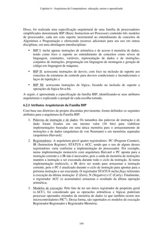 Disso, foi realizada uma especificação arquitetural de uma família de processadores
simplificados denominada BIP (Basic Instruction-set Processor) contendo três modelos
de processador, cada um com suporte incremental ao entendimento de conceitos de
Algoritmos e Programação e oferecendo recursos adicionais para seu uso em outras
disciplinas, em uma abordagem interdisciplinar:
• BIP I: inclui apenas instruções de aritmética e de acesso à memória de dados,
tendo como foco o suporte ao entendimento de conceitos como níveis de
linguagem, constantes, variáveis, representação de dados e de instruções,
conjuntos de instruções, programação em linguagem de montagem e geração de
código em linguagem de máquina;
• BIP II: acrescenta instruções de desvio, com foco na inclusão de suporte aos
conceitos de estruturas de controle para desvios condicionais e incondicionais e
laços de repetição; e
• BIP III: acrescenta instruções de lógica, focando na inclusão de suporte a
operações de lógica bit-a-bit.
A seguir, é apresentada a especificação da família BIP, identificando-se seus atributos
arquiteturais e explicando o porquê de cada escolha tomada.
6.2.1 Atributos Arquiteturais da Família BIP
Com base nas diretrizes de projeto discutidas previamente, foram definidos os seguintes
atributos para a arquitetura da Família BIP:
1. Palavras de instrução e de dados: Os tamanhos das palavras de instrução e de
dado foram fixados em um mesmo valor (16 bits) para viabilizar
implementações baseadas em uma única memória para o armazenamento de
instruções e de dados (arquitetura de von Neumann) e em memórias separadas
(arquitetura Harvard);
2. Registradores: A arquitetura prevê quatro registradores: PC (Program Counter),
IR (Instruction Register), STATUS e ACC, sendo que o uso de alguns desses
registradores varia conforme a implementação do processador. Por exemplo,
numa implementação monociclo com arquitetura Harvard o PC aponta para a
instrução corrente e o IR não é necessário, pois a saída da memória de instruções
mantém a instrução a ser executada durante todo o ciclo da instrução. Já numa
implementação multiciclo, o IR deve ser usado para armazenar a instrução
corrente, pois o PC é atualizado durante o ciclo de instrução para apontar para a
próxima instrução a ser executada. O registrador STATUS inclui flags referentes
à execução da última instrução: Z (Zero), N (Negative) e C (Carry). Finalmente,
o registrador ACC (o acumulador) armazena o resultado da última operação
aritmética;
3. Modelos de execução: Pelo fato de ter um único registrador de propósito geral
(o ACC), foi considerado que as operacões aritméticas e lógicas poderiam
processar operandos oriundos da memória de dados (o que também ocorre nos
microcontroladores PIC®
). Dessa forma, são suportados os modelos de execução
Registrador-Registrador e Registrador-Memória;
Capítulo 6 - Arquitetura de Computadores: educação, ensino e aprendizado
169
 