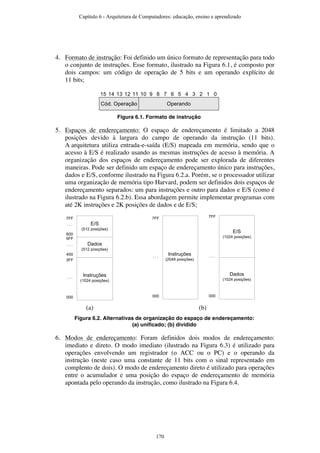 4. Formato de instrução: Foi definido um único formato de representação para todo
o conjunto de instruções. Esse formato, ilustrado na Figura 6.1, é composto por
dois campos: um código de operação de 5 bits e um operando explícito de
11 bits;
15 14 13 12 11 10 9 8 7 6 5 4 3 2 1 0
Cód. Operação Operando
Figura 6.1. Formato de instrução
5. Espaços de endereçamento: O espaço de endereçamento é limitado a 2048
posições devido à largura do campo de operando da instrução (11 bits).
A arquitetura utiliza entrada-e-saída (E/S) mapeada em memória, sendo que o
acesso à E/S é realizado usando as mesmas instruções de acesso à memória. A
organização dos espaços de endereçamento pode ser explorada de diferentes
maneiras. Pode ser definido um espaço de endereçamento único para instruções,
dados e E/S, conforme ilustrado na Figura 6.2.a. Porém, se o processador utilizar
uma organização de memória tipo Harvard, podem ser definidos dois espaços de
endereçamento separados: um para instruções e outro para dados e E/S (como é
ilustrado na Figura 6.2.b). Essa abordagem permite implementar programas com
até 2K instruções e 2K posições de dados e de E/S;
000
. . . Instruções
(1024 posições)
3FF
400
5FF
. . . Dados
(512 posições)
600
7FF
. . . E/S
(512 posições)
000
. . . Instruções
(2048 posições)
7FF
000
Dados
(1024 posições)
. . .
E/S
(1024 posições)
7FF
(a) (b)
Figura 6.2. Alternativas de organização do espaço de endereçamento:
(a) unificado; (b) dividido
6. Modos de endereçamento: Foram definidos dois modos de endereçamento:
imediato e direto. O modo imediato (ilustrado na Figura 6.3) é utilizado para
operações envolvendo um registrador (o ACC ou o PC) e o operando da
instrução (neste caso uma constante de 11 bits com o sinal representado em
complento de dois). O modo de endereçamento direto é utilizado para operações
entre o acumulador e uma posição do espaço de endereçamento de memória
apontada pelo operando da instrução, como ilustrado na Figura 6.4.
Capítulo 6 - Arquitetura de Computadores: educação, ensino e aprendizado
170
 