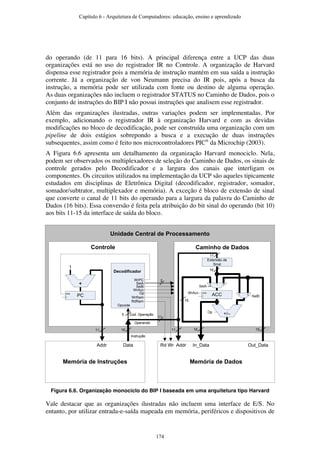 do operando (de 11 para 16 bits). A principal diferença entre a UCP das duas
organizações está no uso do registrador IR no Controle. A organização de Harvard
dispensa esse registrador pois a memória de instrução mantém em sua saída a instrução
corrente. Já a organização de von Neumann precisa do IR pois, após a busca da
instrução, a memória pode ser utilizada com fonte ou destino de alguma operação.
As duas organizações não incluem o registrador STATUS no Caminho de Dados, pois o
conjunto de instruções do BIP I não possui instruções que analisem esse registrador.
Além das organizações ilustradas, outras variações podem ser implementadas. Por
exemplo, adicionando o registrador IR à organização Harvard e com as devidas
modificações no bloco de decodificação, pode ser construída uma organização com um
pipeline de dois estágios sobrepondo a busca e a execução de duas instruções
subsequentes, assim como é feito nos microcontroladores PIC®
da Microchip (2003).
A Figura 6.6 apresenta um detalhamento da organização Harvard monociclo. Nela,
podem ser observados os multiplexadores de seleção do Caminho de Dados, os sinais de
controle gerados pelo Decodificador e a largura dos canais que interligam os
componentes. Os circuitos utilizados na implementação da UCP são aqueles tipicamente
estudados em disciplinas de Eletrônica Digital (decodificador, registrador, somador,
somador/subtrator, multiplexador e memória). A exceção é bloco de extensão de sinal
que converte o canal de 11 bits do operando para a largura da palavra do Caminho de
Dados (16 bits). Essa conversão é feita pela atribuição do bit sinal do operando (bit 10)
aos bits 11-15 da interface de saída do bloco.
Unidade Central de Processamento
Caminho de DadosControle
Decodificador
+
+/–
PC
ena
1
ACC
enaWrAcc
SelB
SelA
Op
Extensão de
Sinal
Memória de DadosMemória de Instruções
WrAcc
Op
SelA
SelB
WrPC
Addr Data Addr In_Data Out_Data
WrRam
Rd Wr
Opcode
Operando
Instrução
012
01
11
5
1611
Cod. Operação
11 16 16
2
RdRam
11
16
16
Figura 6.6. Organização monociclo do BIP I baseada em uma arquitetura tipo Harvard
Vale destacar que as organizações ilustradas não incluem uma interface de E/S. No
entanto, por utilizar entrada-e-saída mapeada em memória, periféricos e dispositivos de
Capítulo 6 - Arquitetura de Computadores: educação, ensino e aprendizado
174
 