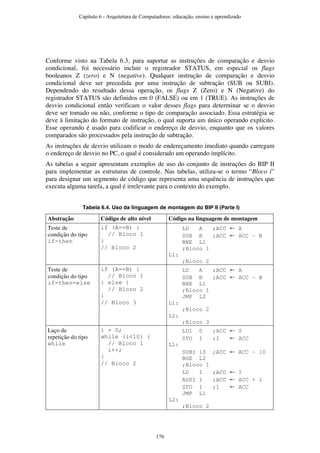 Conforme visto na Tabela 6.3, para suportar as instruções de comparação e desvio
condicional, foi necessário incluir o registrador STATUS, em especial os flags
booleanos Z (zero) e N (negative). Qualquer instrução de comparação e desvio
condicional deve ser precedida por uma instrução de subtração (SUB ou SUBI).
Dependendo do resultado dessa operação, os flags Z (Zero) e N (Negative) do
registrador STATUS são definidos em 0 (FALSE) ou em 1 (TRUE). As instruções de
desvio condicional então verificam o valor desses flags para determinar se o desvio
deve ser tomado ou não, conforme o tipo de comparação associado. Essa estratégia se
deve à limitação do formato de instrução, o qual suporta um único operando explícito.
Esse operando é usado para codificar o endereço de desvio, enquanto que os valores
comparados são processados pela instrução de subtração.
As instruções de desvio utilizam o modo de endereçamento imediato quando carregam
o endereço de desvio no PC, o qual é considerado um operando implícito.
As tabelas a seguir apresentam exemplos de uso do conjunto de instruções do BIP II
para implementar as estruturas de controle. Nas tabelas, utiliza-se o termo “Bloco i”
para designar um segmento de código que representa uma sequência de instruções que
executa alguma tarefa, a qual é irrelevante para o contexto do exemplo.
Tabela 6.4. Uso da linguagem de montagem do BIP II (Parte I)
Abstração Código de alto nível Código na linguagem de montagem
Teste de
condição do tipo
if-then
if (A==B) {
// Bloco 1
}
// Bloco 2
LD A ;ACC ← A
SUB B ;ACC ← ACC – B
BNE L1
;Bloco 1
L1:
;Bloco 2
Teste de
condição do tipo
if-then-else
if (A==B) {
// Bloco 1
} else {
// Bloco 2
}
// Bloco 3
LD A ;ACC ← A
SUB B ;ACC ← ACC – B
BNE L1
;Bloco 1
JMP L2
L1:
;Bloco 2
L2:
;Bloco 3
Laço de
repetição do tipo
while
i = 0;
while (i<10) {
// Bloco 1
i++;
}
// Bloco 2
LDI 0 ;ACC ← 0
STO I ;I ← ACC
L1:
SUBI 10 ;ACC ← ACC – 10
BGE L2
;Bloco 1
LD I ;ACC ← I
ADDI 1 ;ACC ← ACC + 1
STO I ;I ← ACC
JMP L1
L2:
;Bloco 2
Capítulo 6 - Arquitetura de Computadores: educação, ensino e aprendizado
176
 