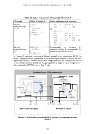 Tabela 6.5. Uso da linguagem de montagem do BIP II (Parte II)
Abstração Código de alto nível Código na linguagem de montagem
Laço de
repetição do tipo
do-while
i = 0;
do {
// Bloco 1
i++;
} while (i<10)
// Bloco 2
LDI 0 ;ACC ← 0
STO I ;I ← ACC
L1:
;Bloco 1
LD I ;ACC ← I
ADDI 1 ;ACC ← ACC + 1
STO I ;I ← ACC
SUBI 10 ;ACC ← ACC – 10
BLT L1
;Bloco 2
Laço de
repetição do tipo
for
for(i=0;i<10;i++){
// Bloco 1
}
// Bloco 2
Implementação em linguagem de
montagem idêntica à implementação do
laço de repetição do tipo while
A Figura 6.7 apresenta a organização Harvard monociclo do processador BIP II. Em
relação à organização do processador BIP I, ilustrada previamente na Figura 6.6, essa
organização inclui os circuitos necessários à implementação das instruções de desvio:
(i) um multiplexador na entrada do PC, para permitir a carga do valor do operando; e
(ii) o registrador STATUS, com os flags N e Z.
Unidade Central de Processamento
Caminho de DadosControle
Decodificador
+
+/–
1
ACC
enaWrAcc
SelB
SelA
Op
Extensão de
Sinal
Memória de DadosMemória de Instruções
WrAcc
Op
SelA
SelB
WrPC
Addr Data Addr In_Data Out_Data
WrRam
Rd Wr
Opcode
012
01
RdRam
PC
ena
Operando
Branch
01
N Z
STATUS
Figura 6.7. Organização monociclo do BIP II baseada em uma arquitetura tipo
Harvard
Capítulo 6 - Arquitetura de Computadores: educação, ensino e aprendizado
177
 