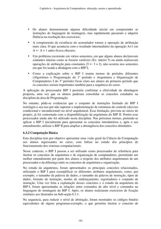 • Os alunos demonstraram alguma dificuldade inicial em compreender as
instruções de linguagem de montagem, mas rapidamente passaram a adquirir
fluência na resolução dos exercícios;
• A compreensão da existência do acumulador tornou a operação de atribuição
mais clara. O que acontecia com o resultado intermediário da operação A+1 em
A ← A + 1 antes ficava obscuro;
• Um problema recorrente em vários semestres, em que alguns alunos declaravam
contantes inteiras como se fossem variáveis (Ex: inteiro 5) ou ainda realizavam
operações de atribuição para constantes (5 ← 3 + 2), não ocorreu nos semestres
em que foi usada a abodagem com o BIP I;
• Como a explicação sobre o BIP I reuniu turmas de períodos diferentes
(Algoritmos e Programação do 1º período e Arquitetura e Organização de
Computadores I do 3º período) ficou claro aos alunos do primeiro período que
os conceitos seriam importantes também para a sequência do curso.
A aplicação do processador BIP I permitiu confirmar a efetividade da abordagem
proposta, uma vez que os alunos puderam consolidar os conceitos estudados na
disciplina da área de Programação.
No entanto, pôde-se evidenciar que o conjunto de instruções limitado do BIP I
restringiu o seu uso por não suportar a implementação de estruturas de controle (desvios
condicional e incondicional) no nível arquitetural. Essa limitação, prevista no início do
projeto, já foi contornada com a disponibilização da arquitetura do BIP II. Porém esse
processador ainda não foi utilizado nesta disciplina. Nas próximas turmas, pretende-se
aplicar o BIP I inicialmente para apresentar os conceitos introdutórios e, após o seu
entendimento, utilizar o BIP II para ampliar a abrangência dos conceitos abordados.
6.3.2 Computação Básica
Esta disciplina tem por objetivo apresentar uma visão geral da Ciência da Computação
aos alunos ingressantes no curso, com ênfase no estudo dos princípios de
funcionamento dos sistemas computacionais.
Nesse contexto, o BIP I passou a ser utilizado como processador de referência para
ilustrar os conceitos de arquitetura e de organização de computadores, permitindo um
melhor entendimento por parte dos alunos a respeito dos atributos arquiteturais de um
processador e da diferença entre os conceitos de arquitetura e organização.
No estudo da arquitetura, foram apresentados os principais conceitos relacionados,
utilizando o BIP I para exemplificar os diferentes atributos arquiteturais, como, por
exemplo, o tamanho da palavra de dados, o tamanho da palavra de instrução, tipos de
dados, formato de instrução, modos de endereçamento, registradores e conjunto de
instrução. Uma vez feita a explanação desses conceitos e o estudo da arquitetura do
BIP I, foram apresentadas as relações entre comandos de alto nível e comandos na
linguagem de montagem do BIP I. Após, os alunos realizaram exercícios de fixação
similares aos ilustrados na Sub-seção 6.3.1.
Na sequencia, para reduzir o nível de abstração, foram mostrados os códigos binário
equivalentes de alguns programas-exemplo, o que permitiu ilustrar o conceito de
Capítulo 6 - Arquitetura de Computadores: educação, ensino e aprendizado
182
 