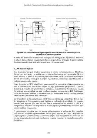 Unidade Central de Processamento
Caminho de DadosControle
Decodificador
PC
Extensão de
Sinal
Memória de DadosMemória de Instruções
Addr Data Addr In_Data Out_Data
Operando
Instrução
Cod.
Operação
+/–
ACC
+
1
Unidade Central de Processamento
Caminho de DadosControle
Decodificador
PC
Extensão de
Sinal
Memória de DadosMemória de Instruções
Addr Data Addr In_Data Out_Data
Operando
Instrução
Cod.
Operação
+/–
ACC
+
1
(a) (b)
Figura 6.9. Exercício sobre a organização do BIP I: (a) execução da instrução LDI;
(b) execução da instrução ADD
A partir dos exercícios de análise da execução das instruções na organização do BIP I,
os alunos demonstraram entendimento básico a respeito da operação do processador e
dos diferentes níveis de abstração: arquitetural e organizacional.
6.3.3 Circuitos Digitais
Esta disciplina tem por objetivo caracterizar e aplicar os fundamentos da Eletrônica
Digital para aplicações em análise de circuitos utilizados em um computador. Nela, o
aluno aprende as técnicas necessárias para implementar os blocos construtivos básicos
de um processador, como, por exemplo, registradores, somadores, decodificadores e
multiplexadores, entre outros.
Nesta disciplina, o BIP I foi utilizado para exemplificar o uso desses blocos construtivos
para a construção de um sistema digital do tipo processador programável. Como a
disciplina é baseada em ferramentas de captura de esquemático e de simulação lógica,
foi aplicada uma atividade na qual os alunos deviam implementar o BIP I utilizando
essas ferramentas e analisar o funcionamento do processador através de diagramas de
forma de onda produzidos pelo simulador.
Diversos alunos já haviam estudado o BIP I nas disciplinas de Computação Básica e/ou
de Algoritmos e Programação, o que facilitou a realização da atividade. No entanto,
mesmo para aqueles que não haviam tido a oportunidade de estudar o BIP I, a
compreensão acerca da sua arquitetura e da sua organização também foi facilitada pela
simplicidade do processador.
O processador permitiu que os alunos vislumbrassem a aplicação dos conceitos
estudados na disciplina aproximando-a da disciplina seguinte no curso (Arquitetura e
Organização de Computadores). Ao mesmo tempo, essa atividade teve o efeito de um
projeto integrador, incentivando os alunos a resgatar conceitos já estudados em outras
disciplinas.
Capítulo 6 - Arquitetura de Computadores: educação, ensino e aprendizado
184
 