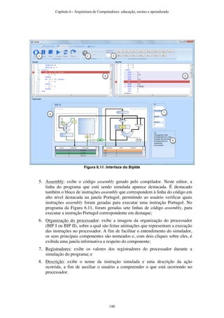 Figura 6.11. Interface do BipIde
5. Assembly: exibe o código assembly gerado pelo compilador. Neste editor, a
linha do programa que está sendo simulada aparece destacada. É destacado
também o bloco de instruções assembly que correspondem à linha do código em
alto nível destacada na janela Portugol, permitindo ao usuário verificar quais
instruções assembly foram geradas para executar uma instrução Portugol. No
programa da Figura 6.11, foram geradas sete linhas de código assembly, para
executar a instrução Portugol correspondente em destaque;
6. Organização do processador: exibe a imagem da organização do processador
(BIP I ou BIP II), sobre a qual são feitas animações que representam a execução
das instruções no processador. A fim de facilitar o entendimento do simulador,
os seus principais componentes são nomeados e, com dois cliques sobre eles, é
exibida uma janela informativa a respeito do componente;
7. Registradores: exibe os valores dos registradores do processador durante a
simulação do programa; e
8. Descrição: exibe o nome da instrução simulada e uma descrição da ação
ocorrida, a fim de auxiliar o usuário a compreender o que está ocorrendo no
processador.
321
4 5
7
8
6
Capítulo 6 - Arquitetura de Computadores: educação, ensino e aprendizado
190
 