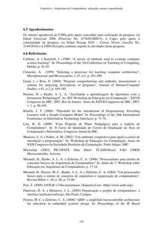 6.5 Agradecimentos
Os autores agradecem ao CNPq pelo apoio concedido para realização da pesquisa via
Edital Universal 2008 (Processo No. 477820/2008-5), à Capes pelo apoio à
continuidade da pesquisa via Edital Prosup 2010 – Cursos Novos (Auxílio No.
2140/2010) e à UNIVALI pelo contínuo suporte às atividades desta pesquisa.
6.6 Referências
Carbone, A. e Kaasboll, J. (1998) "A survey of methods used to evaluate computer
science teaching". In: Proceedings of the 3rd Conference on Teaching of Computing,
Dublin, p. 41-45.
Clements, A. (1999) "Selecting a processor for teaching computer architecture",
Microprocessor and Microsystems, v.23, n.5, p. 281-290.
Good, J. e Brna, P. (2004) "Program comprehension and authentic measurement: a
scheme for analyzing descriptions of programs", Journal of Human-Computer
Studies, v.61, n.2, p. 169-185.
Hostins, H. e Raabe, A. L. A. "Auxiliando a aprendizagem de algoritmos com a
ferramenta Webportugol". In: XIV Workshop de Educação em Computação – XXVII
Congresso da SBC, 2007, Rio de Janeiro. Anais do XXVII Congresso da SBC, 2007.
v. 1. p. 96-105.
Khalife, J. T. (2006) "Threshold for the introduction of Programming: Providing
Learners with a Simple Computer Model" In: Proceedings of the 28th International
Conference on Information Technology Interfaces, p. 71-76.
Lins, R. D. (2000) "Uma Proposta de Plano Pedagógico para a matéria de
Compiladores". In: II Curso de Qualidade de Cursos de Graduação da Área de
Computação e Informática, Congresso Anual da SBC.
Menezes, C. S. e Nobre, A. M. (2002) "Um ambiente cooperativo para apoio a cursos de
introdução a programação". In: Workshop de Educação em Computação, Anais do
XXII Congresso da Sociedade Brasileira de Computação. Porto Alegre: SBC.
Microchip (2003) PIC16F62X Data Sheet: FLASH-Based 8-Bit CMOS
Microcontroller. Arizona.
Morandi, D., Raabe, A. L. A. e Zeferino, C. A. (2006) "Processadores para ensino de
conceitos básicos de Arquitetura de Computadores" In: Anais do 1º Workshop sobre
Educação em Arquitetura de Computadores, p. 17-24.
Morandi, D., Pereira, M. C., Raabe, A. L. A. e Zeferino, C. A. (2006) "Um processador
básico para o ensino de conceitos de arquitetura e organização de computadores".
Revista Hífen, v. 30, n. 58, p. 73-80.
Parr, T. (2009) ANTLR v3 Documentation. Disponível em: <http://www.antlr.org>.
Patterson, D. A. e Hennessy, J. L. (2005) Organização e projeto de computadores: a
interface hardware/software, São Paulo, Campus.
Pereira, M. C. e Zeferino, C. A. (2008) “uBIP: a simplified microcontroller architecture
for education in embedded systems design. In: Proceedings of the IP Based
Capítulo 6 - Arquitetura de Computadores: educação, ensino e aprendizado
192
 
