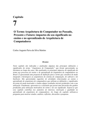 Capítulo
7
O Termo Arquitetura de Computador no Passado,
Presente e Futuro: impactos do seu significado no
ensino e no aprendizado de Arquitetura de
Computadores
Carlos Augusto Paiva da Silva Martins
Resumo
Neste capítulo são indicadas e analisadas algumas das principais definições e
significados do termo “Arquitetura de Computador” que foram apresentadas na
literatura ao longo dos anos. São analisados os principais impactos do significado do
termo nos processos de ensino e de aprendizado de arquitetura de computadores no
Brasil. É apresentada uma proposta de definição para o termo que considera de modo
integrado e hierárquico as arquiteturas do sistema de computação, do software e do
hardware. São apresentadas sugestões de atividades relacionadas ao ensino e
aprendizado de arquitetura de computadores que utilizam as definições e significados
do termo de modo motivador e citados alguns resultados iniciais produzidos com a sua
utilização. Finalmente, apresenta-se a conclusão que possui uma discussão dos ganhos
produzidos pela utilização motivadora do termo e do seu significado. Espera-se que
esse capítulo contribua nos aumentos de interesse, motivação e qualidade no
aprendizado da arquitetura de computadores. Ao longo do capítulo utilizam-se
perguntas para motivar estudos, análises, reflexões, discussões e pesquisas.
 