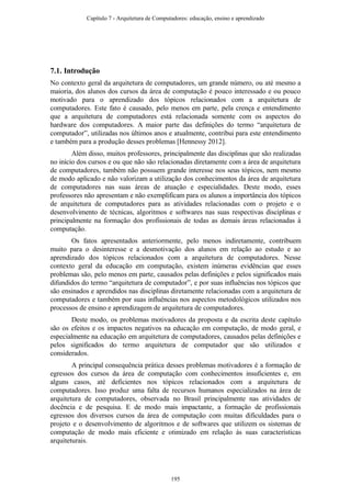 7.1. Introdução
No contexto geral da arquitetura de computadores, um grande número, ou até mesmo a
maioria, dos alunos dos cursos da área de computação é pouco interessado e ou pouco
motivado para o aprendizado dos tópicos relacionados com a arquitetura de
computadores. Este fato é causado, pelo menos em parte, pela crença e entendimento
que a arquitetura de computadores está relacionada somente com os aspectos do
hardware dos computadores. A maior parte das definições do termo “arquitetura de
computador”, utilizadas nos últimos anos e atualmente, contribui para este entendimento
e também para a produção desses problemas [Hennessy 2012].
Além disso, muitos professores, principalmente das disciplinas que são realizadas
no início dos cursos e ou que não são relacionadas diretamente com a área de arquitetura
de computadores, também não possuem grande interesse nos seus tópicos, nem mesmo
de modo aplicado e não valorizam a utilização dos conhecimentos da área de arquitetura
de computadores nas suas áreas de atuação e especialidades. Deste modo, esses
professores não apresentam e não exemplificam para os alunos a importância dos tópicos
de arquitetura de computadores para as atividades relacionadas com o projeto e o
desenvolvimento de técnicas, algoritmos e softwares nas suas respectivas disciplinas e
principalmente na formação dos profissionais de todas as demais áreas relacionadas à
computação.
Os fatos apresentados anteriormente, pelo menos indiretamente, contribuem
muito para o desinteresse e a desmotivação dos alunos em relação ao estudo e ao
aprendizado dos tópicos relacionados com a arquitetura de computadores. Nesse
contexto geral da educação em computação, existem inúmeras evidências que esses
problemas são, pelo menos em parte, causados pelas definições e pelos significados mais
difundidos do termo “arquitetura de computador”, e por suas influências nos tópicos que
são ensinados e aprendidos nas disciplinas diretamente relacionadas com a arquitetura de
computadores e também por suas influências nos aspectos metodológicos utilizados nos
processos de ensino e aprendizagem de arquitetura de computadores.
Deste modo, os problemas motivadores da proposta e da escrita deste capítulo
são os efeitos e os impactos negativos na educação em computação, de modo geral, e
especialmente na educação em arquitetura de computadores, causados pelas definições e
pelos significados do termo arquitetura de computador que são utilizados e
considerados.
A principal consequência prática desses problemas motivadores é a formação de
egressos dos cursos da área de computação com conhecimentos insuficientes e, em
alguns casos, até deficientes nos tópicos relacionados com a arquitetura de
computadores. Isso produz uma falta de recursos humanos especializados na área de
arquitetura de computadores, observada no Brasil principalmente nas atividades de
docência e de pesquisa. E de modo mais impactante, a formação de profissionais
egressos dos diversos cursos da área de computação com muitas dificuldades para o
projeto e o desenvolvimento de algoritmos e de softwares que utilizem os sistemas de
computação de modo mais eficiente e otimizado em relação às suas características
arquiteturais.
Capítulo 7 - Arquitetura de Computadores: educação, ensino e aprendizado
195
 