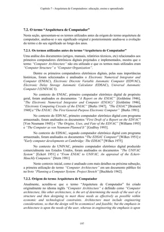 7.2. O termo “Arquitetura de Computador”
Nesta seção, apresentam-se os termos utilizados antes da origem do termo arquitetura de
computador, analisa-se o seu significado original e posteriormente analisa-se a evolução
do termo e do seu significado ao longo dos anos.
7.2.1. Os termos utilizados antes do termo “Arquitetura de Computador”
Uma análise dos documentos (artigos, manuais, relatórios técnicos, etc) relacionados aos
primeiros computadores eletrônicos digitais projetados e implementados, mostra que o
termo “Computer Architecture” não era utilizado e que os termos mais utilizados eram
“Computer Structure” e “Computer Organization”.
Dentre os primeiros computadores eletrônicos digitais, pelas suas importâncias
históricas, foram selecionados e analisados o Electronic Numerical Integrator and
Computer (ENIAC), Electronic Discrete Variable Automatic Computer (EDVAC),
Electronic Delay Storage Automatic Calculator (EDSAC), Universal Automatic
Computer I (UNIVAC I).
No contexto do ENIAC, primeiro computador eletrônico digital de propósito
geral, foram analisados os documentos “A Report on the ENIAC” [Goldstine 1946],
“The Electronic Numerical Integrator and Computer (ENIAC)” [Goldstine 1946],
“Electronic Computing Circuits of the ENIAC” [Burks 1947], "The ENIAC" [Brainerd
1948] e “The ENIAC: The First General-Purpose Electronic Computer” [Burks 1981].
No contexto do EDVAC, primeiro computador eletrônico digital com programa
armazenado, foram analisados os documentos “First Draft of a Report on the EDVAC"
[Von Neumann 1945] e “The Origins, Uses, and Fate of the EDVAC” [Williams 1993]
e “The Computer as von Neumann Planned It” [Godfrey 1993].
No contexto do EDSAC, segundo computador eletrônico digital com programa
armazenado, foram analisados os documentos “The EDSAC Computer" [Wilkes 1951] e
"Early computer developments at Cambridge: The EDSAC" [Wilkes 1975].
No contexto do UNIVAC, primeiro computador eletrônico digital produzido
comercialmente nos Estados Unidos, foram analisados os documentos “The UNIVAC
System” [Eckert 1951] e “From ENIAC to UNIVAC, An appraisal of the Eckert-
Mauchly Computers” [Stern 1981]
Neste contexto inicial, como é analisado com mais detalhes na próxima subseção,
a primeira utilização do termo “Computer Architecture” em um documento público foi
no livro “Planning a Computer System: Project Stretch” [Buchholz 1962].
7.2.2. Origem do termo Arquitetura de Computador
Atualmente, acredita-se que o termo “Arquitetura de Computador” foi criado
originalmente no idioma inglês “Computer Architecture” e definido como “Computer
architecture, like other architecture, is the art of determining the needs of the user of a
structure and then designing to meet those needs as effectively as possible within
economic and technological constraints. Architecture must include engineering
considerations, so that the design will be economica1 and feasible; but the emphasis in
architecture is upon the needs of the user, whereas in engineering the emphasis is upon
Capítulo 7 - Arquitetura de Computadores: educação, ensino e aprendizado
197
 