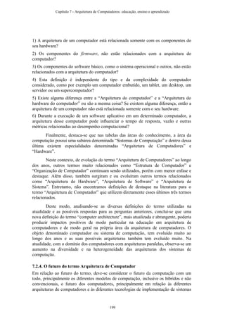 1) A arquitetura de um computador está relacionada somente com os componentes do
seu hardware?
2) Os componentes do firmware, não estão relacionados com a arquitetura do
computador?
3) Os componentes do software básico, como o sistema operacional e outros, não estão
relacionados com a arquitetura do computador?
4) Esta definição é independente do tipo e da complexidade do computador
considerado, como por exemplo um computador embutido, um tablet, um desktop, um
servidor ou um supercomputador?
5) Existe alguma diferença entre a “Arquitetura do computador” e a “Arquitetura do
hardware do computador” ou são a mesma coisa? Se existem alguma diferença, então a
arquitetura de um computador não está relacionada somente com o seu hardware.
6) Durante a execução de um software aplicativo em um determinado computador, a
arquitetura desse computador pode influenciar o tempo de resposta, vazão e outras
métricas relacionadas ao desempenho computacional?
Finalmente, destaca-se que nas tabelas das áreas do conhecimento, a área da
computação possui uma subárea denominada “Sistemas de Computação” e dentro dessa
última existem especialidades denominadas “Arquitetura de Computadores” e
“Hardware”.
Neste contexto, de evolução do termo “Arquitetura de Computadores” ao longo
dos anos, outros termos muito relacionados como “Estrutura de Computador” e
“Organização de Computador” continuam sendo utilizados, porém com menor enfase e
destaque. Além disso, também surgiram e ou evoluíram outros termos relacionados
como “Arquitetura de Hardware”, “Arquitetura de Software” e “Arquitetura de
Sistema”. Entretanto, não encontramos definições de destaque na literatura para o
termo “Arquitetura de Computador” que utilizem diretamente esses últimos três termos
relacionados.
Deste modo, analisando-se as diversas definições do termo utilizadas na
atualidade e as possíveis respostas para as perguntas anteriores, conclui-se que uma
nova definição do termo “computer architecture”, mais atualizada e abrangente, poderia
produzir impactos positivos de modo particular na educação em arquitetura de
computadores e de modo geral na própria área da arquitetura de computadores. O
objeto denominado computador ou sistema de computação, tem evoluído muito ao
longo dos anos e as suas possíveis arquiteturas também tem evoluído muito. Na
atualidade, com o domínio dos computadores com arquiteturas paralelas, observa-se um
aumento na diversidade e na heterogeneidade das arquiteturas dos sistemas de
computação.
7.2.4. O futuro do termo Arquitetura de Computador
Em relação ao futuro do termo, deve-se considerar o futuro da computação com um
todo, principalmente os diferentes modelos de computação, inclusive os híbridos e não
convencionais, o futuro dos computadores, principalmente em relação às diferentes
arquiteturas de computadores e às diferentes tecnologias de implementação de sistemas
Capítulo 7 - Arquitetura de Computadores: educação, ensino e aprendizado
199
 