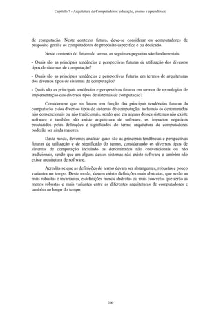 de computação. Neste contexto futuro, deve-se considerar os computadores de
propósito geral e os computadores de propósito específico e ou dedicado.
Neste contexto do futuro do termo, as seguintes peguntas são fundamentais:
- Quais são as principais tendências e perspectivas futuras de utilização dos diversos
tipos de sistemas de computação?
- Quais são as principais tendências e perspectivas futuras em termos de arquiteturas
dos diversos tipos de sistemas de computação?
- Quais são as principais tendências e perspectivas futuras em termos de tecnologias de
implementação dos diversos tipos de sistemas de computação?
Considera-se que no futuro, em função das principais tendências futuras da
computação e dos diversos tipos de sistemas de computação, incluindo os denominados
não convencionais ou não tradicionais, sendo que em alguns desses sistemas não existe
software e também não existe arquitetura de software, os impactos negativos
produzidos pelas definições e significados do termo arquitetura de computadores
poderão ser ainda maiores.
Deste modo, devemos analisar quais são as principais tendências e perspectivas
futuras de utilização e de significado do termo, considerando os diversos tipos de
sistemas de computação incluindo os denominados não convencionais ou não
tradicionais, sendo que em alguns desses sistemas não existe software e também não
existe arquitetura de software.
Acredita-se que as definições do termo devam ser abrangentes, robustas e pouco
variantes no tempo. Deste modo, devem existir definições mais abstratas, que serão as
mais robustas e invariantes, e definições menos abstratas ou mais concretas que serão as
menos robustas e mais variantes entre as diferentes arquiteturas de computadores e
também ao longo do tempo.
Capítulo 7 - Arquitetura de Computadores: educação, ensino e aprendizado
200
 