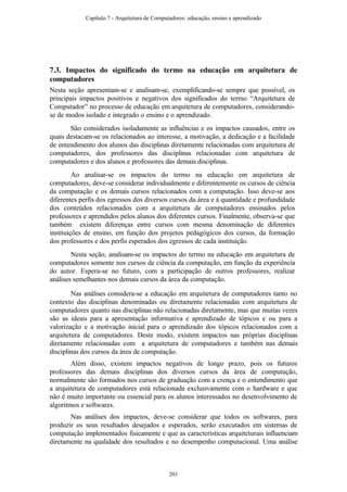 7.3. Impactos do significado do termo na educação em arquitetura de
computadores
Nesta seção apresentam-se e analisam-se, exemplificando-se sempre que possível, os
principais impactos positivos e negativos dos significados do termo “Arquitetura de
Computador” no processo de educação em arquitetura de computadores, considerando-
se de modos isolado e integrado o ensino e o aprendizado.
São considerados isoladamente as influências e os impactos causados, entre os
quais destacam-se os relacionados ao interesse, a motivação, a dedicação e a facilidade
de entendimento dos alunos das disciplinas diretamente relacionadas com arquitetura de
computadores, dos professores das disciplinas relacionadas com arquitetura de
computadores e dos alunos e professores das demais disciplinas.
Ao analisar-se os impactos do termo na educação em arquitetura de
computadores, deve-se considerar individualmente e diferentemente os cursos de ciência
da computação e os demais cursos relacionados com a computação. Isso deve-se aos
diferentes perfis dos egressos dos diversos cursos da área e à quantidade e profundidade
dos conteúdos relacionados com a arquitetura de computadores ensinados pelos
professores e aprendidos pelos alunos dos diferentes cursos. Finalmente, observa-se que
também existem diferenças entre cursos com mesma denominação de diferentes
instituições de ensino, em função dos projetos pedagógicos dos cursos, da formação
dos professores e dos perfis esperados dos egressos de cada instituição.
Nesta seção, analisam-se os impactos do termo na educação em arquitetura de
computadores somente nos cursos de ciência da computação, em função da experiência
do autor. Espera-se no futuro, com a participação de outros professores, realizar
análises semelhantes nos demais cursos da área da computação.
Nas análises considera-se a educação em arquitetura de computadores tanto no
contexto das disciplinas denominadas ou diretamente relacionadas com arquitetura de
computadores quanto nas disciplinas não relacionadas diretamente, mas que muitas vezes
são as ideais para a apresentação informativa e aprendizado de tópicos e ou para a
valorização e a motivação inicial para o aprendizado dos tópicos relacionados com a
arquitetura de computadores. Deste modo, existem impactos nas próprias disciplinas
diretamente relacionadas com a arquitetura de computadores e também nas demais
disciplinas dos cursos da área de computação.
Além disso, existem impactos negativos de longo prazo, pois os futuros
professores das demais disciplinas dos diversos cursos da área de computação,
normalmente são formados nos cursos de graduação com a crença e o entendimento que
a arquitetura de computadores está relacionada exclusivamente com o hardware e que
não é muito importante ou essencial para os alunos interessados no desenvolvimento de
algoritmos e softwares.
Nas análises dos impactos, deve-se considerar que todos os softwares, para
produzir os seus resultados desejados e esperados, serão executados em sistemas de
computação implementados fisicamente e que as características arquiteturais influenciam
diretamente na qualidade dos resultados e no desempenho computacional. Uma análise
Capítulo 7 - Arquitetura de Computadores: educação, ensino e aprendizado
201
 