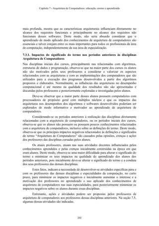 mais profunda, mostra que as características arquiteturais influenciam diretamente no
alcance dos requisitos funcionais e principalmente no alcance dos requisitos não
funcionais desses softwares. Deste modo, não seria absurdo considerar que o
aprendizado de modo aplicado dos conhecimentos de arquitetura de computadores são
essenciais e talvez estejam entre os mais importantes para todos os profissionais da área
de computação, independentemente da sua área de especialização.
7.3.1. Impactos do significado do termo nos períodos anteriores às disciplinas
Arquitetura de Computadores
Nas disciplinas iniciais dos cursos, principalmente nas relacionadas com algoritmos,
estruturas de dados e programação, observa-se que na maior parte dos cursos os alunos
não são motivados pelos seus professores a considerar e valorizar os aspectos
relacionados com as arquiteturas e com as implementações dos computadores que são
utilizados para a execução dos programas desenvolvidos a partir dos algoritmos
propostos e elaborados. Normalmente, as influências das arquiteturas no desempenho
computacional e até mesmo na qualidade dos resultados não são apresentadas e
discutidas pelos professores e posteriormente exploradas e investigadas pelos alunos.
Deve-se observar que a maior parte desses alunos possuem computadores com
processadores de propósito geral com múltiplos núcleos e que os impactos das
arquiteturas nos desempenhos dos algoritmos e softwares desenvolvidos poderiam ser
explorados de modo informativo e motivador ao aprendizado de arquitetura de
computadores.
Considerando-se os períodos anteriores à realização das disciplinas diretamente
relacionadas com a arquitetura de computadores, ou os períodos iniciais dos cursos,
observa-se que os alunos não possuem ou possuem poucos conhecimentos relacionados
com a arquitetura de computadores, inclusive sobre as definições do termo. Deste modo,
observa-se que os principais impactos negativos relacionados às definições e significados
do termo “Arquitetura de Computadores” são causados pelas opiniões, crenças e ações
dos professores das disciplinas cursadas pelos alunos.
Os atuais professores, atuam nas suas atividades docentes influenciados pelos
conhecimentos aprendidos e pelas crenças inicialmente construídas na época em que
eram alunos. Deste modo, observa-se uma maior dificuldade para alterar o significado do
termo e minimizar os seus impactos na qualidade do aprendizado dos alunos dos
períodos anteriores, pois inicialmente deve-se alterar o significado do termo e a conduta
dos seus professores das demais disciplinas.
Estes fatos, indicam a necessidade de desenvolver-se atividades específicas para e
com os professores das demais disciplinas e especialidades da computação, no curto
prazo, para minimizar os impactos negativos e inicialmente aumentar o interesse e a
motivação dos professores no aprendizado e uso aplicado dos conhecimentos de
arquitetura de computadores nas suas especialidades, para posteriormente minimizar os
impactos negativos sobre os alunos durante essas disciplinas.
Entretanto, ações e atividades podem ser propostas pelos professores de
arquitetura de computadores aos professores dessas disciplinas anteriores. Na seção 7.5,
algumas dessas atividades são indicadas.
Capítulo 7 - Arquitetura de Computadores: educação, ensino e aprendizado
202
 