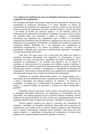7.3.2. Impactos do significado do termo nas disciplinas diretamente relacionadas à
Arquitetura de Computadores
Nas disciplinas diretamente relacionadas à arquitetura de computadores, observa-se que
normalmente os professores apresentam e os alunos aprendem os tópicos ou
conhecimentos de arquitetura de computadores. Entretanto, observa-se que um menor
número de professores apresentam e de alunos aprendem métodos e técnicas de projeto
e de tomada de decisão em contextos projeto e ou de utilização prática dos
conhecimentos de arquitetura de computadores. Finalmente, em poucos cursos os alunos
são motivados pelos seus professores a utilizar os aspectos e conhecimentos
relacionados com arquitetura dos computadores para a melhoria do desempenho
computacional de diferentes tipos de algoritmos e programas que devem ser propostos e
elaborados com este propósito. Normalmente, as influências dos modelos de computação
(sequencial, paralelo, distribuído, etc) e das arquiteturas dos computadores no
desempenho computacional e até mesmo na qualidade dos resultados não são
apresentadas e discutidas pelos professores e posteriormente exploradas e investigadas
de modo mais profundo pelos alunos.
Estes fatos, são muito graves, pois a maior parte dos alunos que iniciam as
disciplinas diretamente relacionadas com arquitetura de computadores é pouco
interessada e ou pouco motivada para o aprendizado dos tópicos relacionados com a
arquitetura de computadores. E as atividades que integram o uso de tópicos de
arquitetura no desenvolvimento de programas com melhores requisitos funcionais e
principalmente com melhores requisitos não funcionais podem ser um dos caminhos mais
eficientes para motivar e valorizar o entendimento e o aprendizado de arquitetura de
computadores. Deste modo, os alunos percebem que a arquitetura de computadores não
está relacionada somente com os aspectos do hardware dos computadores.
Finalmente, as atividades desenvolvidas podem ser complementadas com a
apresentação de novas definições do termo “arquitetura de computador”, mostrando que
o termo é relacionado com aspectos sistêmicos, do software e do hardware do
computador. E também que os conhecimentos de arquitetura são essenciais para o
projeto e o desenvolvimentos de algoritmos e softwares de melhor desempenho e
qualidade.
Finalmente, observa-se que muito, senão a maioria, dos professores que lecionam
as disciplinas diretamente relacionadas com Arquitetura de Computadores não são
especialistas, não realizam pesquisas na área e possuem formação semelhante a muitos
professores das demais disciplinas. Este fato, é muito grave, principalmente pelo risco de
prejudicar simultaneamente os aspectos de motivação e qualidade do aprendizado.
Existem impactos negativos nos tópicos e conteúdos que normalmente são
ensinados e aprendidos nas disciplinas diretamente relacionadas com a arquitetura de
computadores, mas acredita-se que os maiores impactos negativos estão relacionados
com os aspectos metodológicos utilizados nessas disciplinas. Além disso, um outro
impacto negativo é o aprendizado de arquitetura de computadores de modo pouco
integrado com o desenvolvimento de software aplicativo e ou básico.
Capítulo 7 - Arquitetura de Computadores: educação, ensino e aprendizado
203
 