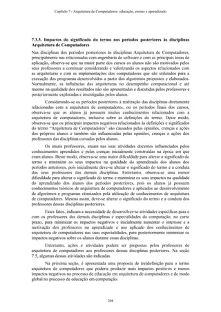 7.3.3. Impactos do significado do termo nos períodos posteriores às disciplinas
Arquitetura de Computadores
Nas disciplinas dos períodos posteriores às disciplinas Arquitetura de Computadores,
principalmente nas relacionadas com engenharia de software e com as principais áreas de
aplicação, observa-se que na maior parte dos cursos os alunos não são motivados pelos
seus professores a continuar considerando e valorizando os aspectos relacionados com
as arquiteturas e com as implementações dos computadores que são utilizados para a
execução dos programas desenvolvidos a partir dos algoritmos propostos e elaborados.
Normalmente, as influências das arquiteturas no desempenho computacional e até
mesmo na qualidade dos resultados não são apresentadas e discutidas pelos professores e
posteriormente exploradas e investigadas pelos alunos.
Considerando-se os períodos posteriores à realização das disciplinas diretamente
relacionadas com a arquitetura de computadores, ou os períodos finais dos cursos,
observa-se que os alunos já possuem muitos conhecimentos relacionados com a
arquitetura de computadores, inclusive sobre as definições do termo. Deste modo,
observa-se que os principais impactos negativos relacionados às definições e significados
do termo “Arquitetura de Computadores” são causados pelas opiniões, crenças e ações
dos próprios alunos e também são influenciadas pelas opiniões, crenças e ações dos
professores das disciplinas cursadas pelos alunos.
Os atuais professores, atuam nas suas atividades docentes influenciados pelos
conhecimentos aprendidos e pelas crenças inicialmente construídas na época em que
eram alunos. Deste modo, observa-se uma maior dificuldade para alterar o significado do
termo e minimizar os seus impactos na qualidade do aprendizado dos alunos dos
períodos anteriores, pois inicialmente deve-se alterar o significado do termo e a conduta
dos seus professores das demais disciplinas. Entretanto, observa-se uma menor
dificuldade para alterar o significado do termo e minimizar os seus impactos na qualidade
do aprendizado dos alunos dos períodos posteriores, pois os alunos já possuem
conhecimentos teóricos de arquitetura de computadores e aplicados ao desenvolvimento
de algoritmos e programas otimizados pela utilização de conhecimentos de arquitetura
de computadores. Mesmo assim, deve-se alterar o significado do termo e a conduta dos
professores dessas disciplinas posteriores.
Estes fatos, indicam a necessidade de desenvolver-se atividades específicas para e
com os professores das demais disciplinas e especialidades da computação, no curto
prazo, para minimizar os impactos negativos e inicialmente aumentar o interesse e a
motivação dos professores no aprendizado e uso aplicado dos conhecimentos de
arquitetura de computadores nas suas especialidades, para posteriormente minimizar os
impactos negativos sobre os alunos durante essas disciplinas.
Entretanto, ações e atividades podem ser propostas pelos professores de
arquitetura de computadores aos professores dessas disciplinas posteriores. Na seção
7.5, algumas dessas atividades são indicadas.
Na próxima seção, é apresentada uma proposta de (re)definição para o termo
arquitetura de computadores que poderia produzir mais impactos positivos e menos
impactos negativos no processo de educação em arquitetura de computadores e de modo
global no processo de educação em computação.
Capítulo 7 - Arquitetura de Computadores: educação, ensino e aprendizado
204
 