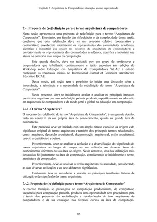 7.4. Proposta de (re)definição para o termo arquitetura de computadores
Nesta seção apresenta-se uma proposta de redefinição para o termo “Arquitetura de
Computador”. Entretanto, em função das dificuldades e da complexidade dessa tarefa,
conclui-se que esta redefinição deve ser um processo coletivo (cooperativo e
colaborativo) envolvendo inicialmente os representantes das comunidades acadêmica,
científica e industrial que atuam no contexto da arquitetura de computadores e
posteriormente os representantes das comunidades acadêmica, científica e industrial que
atuam no contexto mais amplo da computação.
Este grande desafio, deve ser realizado por um grupo de professores e
pesquisadores que trabalharão continuamente e terão encontros nas edições do
Workshop sobre Educação em Arquitetura de Computadores WEAC e estarão
publicando os resultados iniciais no International Journal of Computer Architecture
Education IJCAE.
Deste modo, está seção tem o propósito de iniciar uma discussão sobre a
importância, a relevância e a necessidade da redefinição do termo “Arquitetura de
Computador”.
Neste processo, deve-se inicialmente avaliar e analisar os principais impactos
positivos e negativos que uma redefinição poderia produzir, especificamente na educação
em arquitetura de computadores e de modo geral e global na educação em computação.
7.4.1. O termo “Arquitetura”
O processo de redefinição do termo “Arquitetura de Computador”, é um grande desafio,
tanto no contexto da sua própria área do conhecimento, quanto na grande área da
computação.
Este processo deve ser iniciado com um amplo estudo e análise da origem e do
significado original do termo arquitetura e também dos principais termos relacionados,
como: arquiteto, descrição arquitetural, documentação arquitetural, estilo arquitetural,
projeto arquitetônico e outros.
Posteriormente, deve-se analisar a evolução e a diversificação do significado do
termo arquitetura ao longo do tempo, ao ser utilizado em diversas áreas do
conhecimento diferentes da sua área de origem. Neste contexto, uma das utilizações mais
destacadas foi justamente na área de computação, considerando-se inicialmente o termo
arquitetura de computador.
Posteriormente, deve-se analisar o termo arquitetura na atualidade, considerando
as suas diversas utilizações e os seus diferentes significados.
Finalmente deve-se considerar e discutir as principais tendências futuras de
utilização e de significado do termo arquitetura.
7.4.2. Proposta de (re)definição para o termo “Arquitetura de Computador”
A recente transição no paradigma de computação predominante, de computação
sequencial para computação paralela, produziu uma oportunidade sem precedentes para
o início dos processos de revitalização e revalorização da área arquitetura de
computadores e da sua educação nos diversos cursos da área de computação.
Capítulo 7 - Arquitetura de Computadores: educação, ensino e aprendizado
205
 