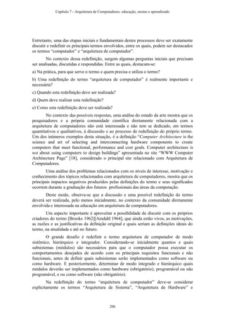 Entretanto, uma das etapas iniciais e fundamentais destes processos deve ser exatamente
discutir e redefinir os principais termos envolvidos, entre os quais, podem ser destacados
os termos “computador” e “arquitetura de computador”.
No contexto dessa redefinição, surgem algumas perguntas iniciais que precisam
ser analisadas, discutidas e respondidas. Entre as quais, destacam-se:
a) Na prática, para que serve o termo e quem precisa e utiliza o termo?
b) Uma redefinição do termo “arquitetura de computador” é realmente importante e
necessária?
c) Quando esta redefinição deve ser realizada?
d) Quem deve realizar esta redefinição?
e) Como esta redefinição deve ser realizada?
No contexto das possíveis respostas, uma análise do estado da arte mostra que os
pesquisadores e a própria comunidade científica diretamente relacionada com a
arquitetura de computadores não está interessada e não tem se dedicado, em termos
quantitativos e qualitativos, à discussão e ao processo de redefinição do próprio termo.
Um dos inúmeros exemplos desta situação, é a definição “Computer Architecture is the
science and art of selecting and interconnecting hardware components to create
computers that meet functional, performance and cost goals. Computer architecture is
not about using computers to design buildings” apresentada no site “WWW Computer
Architecture Page” [18], considerado o principal site relacionado com Arquitetura de
Computadores.
Uma análise dos problemas relacionados com os níveis de interesse, motivação e
conhecimento dos tópicos relacionados com arquitetura de computadores, mostra que os
principais impactos negativos produzidos pelas definições do termo e seus significados
ocorrem durante a graduação dos futuros profissionais das áreas da computação.
Deste modo, observa-se que a discussão e uma possível redefinição do termo
deverá ser realizada, pelo menos inicialmente, no contexto da comunidade diretamente
envolvida e interessada na educação em arquitetura de computadores.
Um aspecto importante é aproveitar a possibilidade de discutir com os próprios
criadores do termo [Brooks 1962][Amdahl 1964], que ainda estão vivos, as motivações,
as razões e as justificativas da definição original e quais seriam as definições ideais do
termo, na atualidade e até no futuro.
O grande desafio é redefinir o termo arquitetura de computador de modo
sistêmico, hierárquico e integrador. Considerando-se inicialmente quantos e quais
subsistemas (módulos) são necessários para que o computador possa executar os
comportamentos desejados de acordo com os principais requisitos funcionais e não
funcionais, antes de definir quais subsistemas serão implementados como software ou
como hardware. E posteriormente, determinar de modo integrado e hierárquico quais
módulos deverão ser implementados como hardware (obrigatório), programável ou não
programável, e ou como software (não obrigatório).
Na redefinição do termo “arquitetura de computador” deve-se considerar
explicitamente os termos “Arquitetura de Sistema”, “Arquitetura de Hardware” e
Capítulo 7 - Arquitetura de Computadores: educação, ensino e aprendizado
206
 