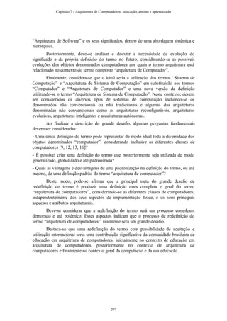 “Arquitetura de Software” e os seus significados, dentro de uma abordagem sistêmica e
hierárquica.
Posteriormente, deve-se analisar e discutir a necessidade de evolução do
significado e da própria definição do termo no futuro, considerando-se as possíveis
evoluções dos objetos denominados computadores aos quais o termo arquitetura está
relacionado no contexto do termo composto “arquitetura de Computador”.
Finalmente, considera-se que o ideal seria a utilização dos termos “Sistema de
Computação” e “Arquitetura de Sistema de Computação” em substituição aos termos
“Computador” e “Arquitetura de Computador” e uma nova versão da definição
utilizando-se o termo “Arquitetura de Sistema de Computação”. Neste contexto, devem
ser considerados os diversos tipos de sistemas de computação incluindo-se os
denominados não convencionais ou não tradicionais e algumas das arquiteturas
denominadas não convencionais como as arquiteturas reconfiguráveis, arquiteturas
evolutivas, arquiteturas inteligentes e arquiteturas autônomas.
Ao finalizar a descrição do grande desafio, algumas perguntas fundamentais
devem ser consideradas:
- Uma única definição do termo pode representar de modo ideal toda a diversidade dos
objetos denominados “computador”, considerando inclusive as diferentes classes de
computadores [9, 12, 13, 16]?
- É possível criar uma definição do termo que posteriormente seja utilizada de modo
generalizado, globalizado e até padronizado?
- Quais as vantagens e desvantagens de uma padronização na definição do termo, ou até
mesmo, de uma definição padrão do termo “arquitetura de computador”?
Deste modo, pode-se afirmar que a principal meta do grande desafio de
redefinição do termo é produzir uma definição mais completa e geral do termo
“arquitetura de computadores”, considerando-se as diferentes classes de computadores,
independentemente dos seus aspectos de implementação física, e os seus principais
aspectos e atributos arquiteturais.
Deve-se considerar que a redefinição do termo será um processo complexo,
demorado e até polêmico. Estes aspectos indicam que o processo de redefinição do
termo “arquitetura de computadores”, realmente será um grande desafio.
Destaca-se que uma redefinição do termo com possibilidade de aceitação e
utilização internacional seria uma contribuição significativa da comunidade brasileira de
educação em arquitetura de computadores, inicialmente no contexto de educação em
arquitetura de computadores, posteriormente no contexto de arquitetura de
computadores e finalmente no contexto geral da computação e da sua educação.
Capítulo 7 - Arquitetura de Computadores: educação, ensino e aprendizado
207
 