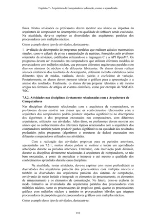 física. Nestas atividades os professores devem mostrar aos alunos os impactos da
arquitetura do computador no desempenho e na qualidade do software sendo executado.
Na atualidade, deve-se explorar as diversidades das arquiteturas paralelas dos
processadores com múltiplos núcleos.
Como exemplo desse tipo de atividades, destacam-se:
1- Avaliação de desempenho de programas paralelos que realizam cálculos matemáticos
simples, como o cálculo de pi ou a manipulação de matrizes, fornecidos pelo professor
orientador da atividade, codificados utilizando-se a linguagem C e a API OpenMP. Os
programas devem ser executados em computadores que utilizam diferentes modelos de
processadores com múltiplos núcleos, que possuem diferentes arquiteturas paralelas com
diversos números de núcleos e de diferentes fabricantes. Os alunos devem realizar
análises estatísticas dos resultados de desempenho, utilizando medidas estatísticas como
diferentes tipos de médias, variância, desvio padrão e coeficiente de variação.
Posteriormente, os alunos devem preparar tabelas e gráficos para a apresentação e a
análise dos resultados. Finalmente, os alunos devem preparar relatórios e até mesmo
artigos nos formatos de artigos de eventos científicos, como por exemplo do WSCAD-
WIC.
7.5.2. Atividades nas disciplinas diretamente relacionadas com a Arquitetura de
Computadores
Nas disciplinas diretamente relacionadas com a arquitetura de computadores, os
professores devem mostrar aos alunos que os conhecimentos relacionados com a
arquitetura dos computadores podem produzir impactos significativos no desempenho
dos algoritmos e dos programas executados nos computadores, com diferentes
arquiteturas, utilizados nas atividades. Além disso, os professores devem mostrar aos
alunos que os conhecimentos dos diferentes tópicos relacionados com a arquitetura dos
computadores também podem produzir ganhos significativos na qualidade dos resultados
produzidos pelos programas (algoritmos e estruturas de dados) executados nos
diferentes computadores utilizados nas atividades.
Com a realização das atividades propostas para os períodos anteriores,
apresentadas em 7.5.1, muitos alunos podem se motivar e iniciar um aprendizado
antecipado durante os períodos anteriores. Entretanto, esta motivação pode diminuir,
durante as disciplinas diretamente relacionadas à arquitetura de computadores, se não
bem executadas, a ponto de prejudicar o interesse e até mesmo a qualidade dos
conhecimentos aprendidos durante essas disciplinas.
Na atualidade, nestas atividades, deve-se explorar com maior profundidade as
diversidades das arquiteturas paralelas dos processadores com múltiplos núcleos e
também as diversidades das arquiteturas paralelas dos sistemas de computação,
envolvendo de modo isolado e integrado os elementos de processamento, os elementos
de armazenamento e os elementos de comunicação. No futuro, deve-se explorar de
modo formativo as diversidades das arquiteturas paralelas dos processadores com
múltiplos núcleos, tanto os processadores de propósito geral, quanto os processadores
gráficos com múltiplos núcleos e também os processadores híbridos que integram
processadores de propósito geral e processadores gráficos com múltiplos núcleos.
Como exemplo desse tipo de atividades, destacam-se:
Capítulo 7 - Arquitetura de Computadores: educação, ensino e aprendizado
210
 