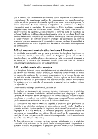 que o domínio dos conhecimentos relacionados com a arquitetura de computadores,
principalmente das arquiteturas paralelas dos processadores com múltiplos núcleos,
produz na prática, ganhos de desempenho significativos na execução dos programas. Os
alunos comprovam de modo formativo a importância do aprendizado dos tópicos
relacionados com a arquitetura de computadores. Estes resultados observados,
independem dos interesses futuros dos alunos, inclusive dos alunos interessados no
desenvolvimento de algoritmos, desenvolvimento de software e até em engenharia de
software. Sendo que os últimos, demonstram interesse inicial em engenharia de software
paralelo. Deste modo, conclui-se que as atividades com enfoque formativo que integram
o desenvolvimento de software aplicativo, avaliação de desempenho de software
seqüencial e paralelo e arquitetura de computadores motivam os alunos à continuidade e
ao aprofundamento do estudo e aprendizado dos tópicos relacionados com arquitetura
de computadores.
7.5.3. Atividades posteriores às disciplinas Arquitetura de Computadores
As atividades desenvolvidas nos períodos posteriores às disciplinas Arquitetura de
Computadores devem ocorrer tanto dentro de disciplinas, quanto em atividades
interdisciplinares ou multidisciplinares. Apresentam-se várias propostas de atividades, e
as avaliações e análises dos resultados iniciais produzidos com as primeiras
implementações de algumas dessas atividades propostas.
7.5.3.1. Atividades nas disciplinas posteriores
Nas disciplinas finais dos cursos, principalmente nas que são relacionadas à engenharia
de software e às principais áreas de aplicação, os professores devem mostrar aos alunos
os impactos da arquitetura do computador no desempenho dos programas de cada área
de aplicação sendo executados. Na atualidade, deve-se explorar as diversidades das
arquiteturas paralelas dos processadores com múltiplos núcleos, tanto os processadores
de propósito geral com múltiplos núcleos quanto, se possível, os processadores gráficos
ou seja as GPUs.
Como exemplo desse tipo de atividades, destacam-se:
1- Avaliação de desempenho de programas paralelos relacionados com a disciplina,
fornecidos pelo professor da disciplina, codificados utilizando-se a linguagem C e a API
OpenMP. Os programas devem ser executados em computadores que utilizam diferentes
modelos de processadores com múltiplos núcleos, que possuem diferentes arquiteturas
paralelas com diversos números de núcleos e de diferentes fabricantes;
2- Modificações nas diretivas OpenMP, sugeridas e orientadas pelos professores da
disciplina e da disciplina arquitetura de computadores, usando estudos dirigidos, e
posterior avaliação de desempenho de programas paralelos codificados utilizando-se a
linguagem C e a API OpenMP. Os diferentes programas modificados devem ser
executados em computadores que utilizam diferentes modelos de processadores com
múltiplos núcleos, que possuem diferentes arquiteturas paralelas com diversos números
de núcleos e de diferentes fabricantes;
3- Desenvolvimento de programas paralelos simples e relacionados com a disciplina,
orientados pelos professores da disciplina e da disciplina arquitetura de computadores, e
posterior avaliação de desempenho de programas paralelos desenvolvidos utilizando-se
Capítulo 7 - Arquitetura de Computadores: educação, ensino e aprendizado
212
 