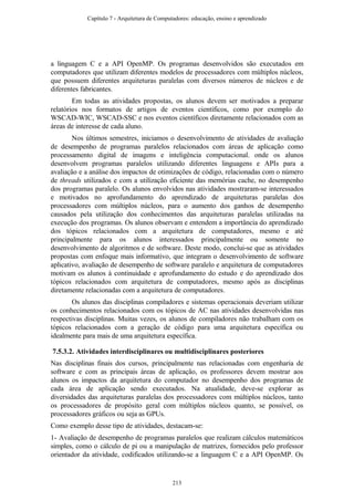 a linguagem C e a API OpenMP. Os programas desenvolvidos são executados em
computadores que utilizam diferentes modelos de processadores com múltiplos núcleos,
que possuem diferentes arquiteturas paralelas com diversos números de núcleos e de
diferentes fabricantes.
Em todas as atividades propostas, os alunos devem ser motivados a preparar
relatórios nos formatos de artigos de eventos científicos, como por exemplo do
WSCAD-WIC, WSCAD-SSC e nos eventos científicos diretamente relacionados com as
áreas de interesse de cada aluno.
Nos últimos semestres, iniciamos o desenvolvimento de atividades de avaliação
de desempenho de programas paralelos relacionados com áreas de aplicação como
processamento digital de imagens e inteligência computacional. onde os alunos
desenvolvem programas paralelos utilizando diferentes linguagens e APIs para a
avaliação e a análise dos impactos de otimizações de código, relacionadas com o número
de threads utilizados e com a utilização eficiente das memórias cache, no desempenho
dos programas paralelo. Os alunos envolvidos nas atividades mostraram-se interessados
e motivados no aprofundamento do aprendizado de arquiteturas paralelas dos
processadores com múltiplos núcleos, para o aumento dos ganhos de desempenho
causados pela utilização dos conhecimentos das arquiteturas paralelas utilizadas na
execução dos programas. Os alunos observam e entendem a importância do aprendizado
dos tópicos relacionados com a arquitetura de computadores, mesmo e até
principalmente para os alunos interessados principalmente ou somente no
desenvolvimento de algoritmos e de software. Deste modo, conclui-se que as atividades
propostas com enfoque mais informativo, que integram o desenvolvimento de software
aplicativo, avaliação de desempenho de software paralelo e arquitetura de computadores
motivam os alunos à continuidade e aprofundamento do estudo e do aprendizado dos
tópicos relacionados com arquitetura de computadores, mesmo após as disciplinas
diretamente relacionadas com a arquitetura de computadores.
Os alunos das disciplinas compiladores e sistemas operacionais deveriam utilizar
os conhecimentos relacionados com os tópicos de AC nas atividades desenvolvidas nas
respectivas disciplinas. Muitas vezes, os alunos de compiladores não trabalham com os
tópicos relacionados com a geração de código para uma arquitetura específica ou
idealmente para mais de uma arquitetura específica.
7.5.3.2. Atividades interdisciplinares ou multidisciplinares posteriores
Nas disciplinas finais dos cursos, principalmente nas relacionadas com engenharia de
software e com as principais áreas de aplicação, os professores devem mostrar aos
alunos os impactos da arquitetura do computador no desempenho dos programas de
cada área de aplicação sendo executados. Na atualidade, deve-se explorar as
diversidades das arquiteturas paralelas dos processadores com múltiplos núcleos, tanto
os processadores de propósito geral com múltiplos núcleos quanto, se possível, os
processadores gráficos ou seja as GPUs.
Como exemplo desse tipo de atividades, destacam-se:
1- Avaliação de desempenho de programas paralelos que realizam cálculos matemáticos
simples, como o cálculo de pi ou a manipulação de matrizes, fornecidos pelo professor
orientador da atividade, codificados utilizando-se a linguagem C e a API OpenMP. Os
Capítulo 7 - Arquitetura de Computadores: educação, ensino e aprendizado
213
 