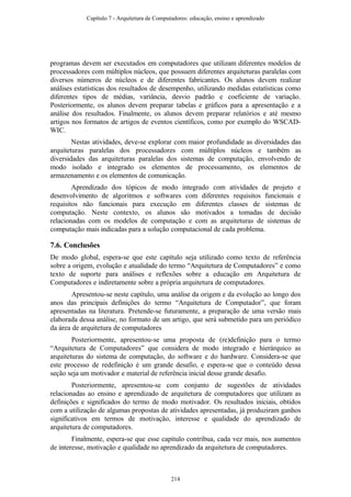 programas devem ser executados em computadores que utilizam diferentes modelos de
processadores com múltiplos núcleos, que possuem diferentes arquiteturas paralelas com
diversos números de núcleos e de diferentes fabricantes. Os alunos devem realizar
análises estatísticas dos resultados de desempenho, utilizando medidas estatísticas como
diferentes tipos de médias, variância, desvio padrão e coeficiente de variação.
Posteriormente, os alunos devem preparar tabelas e gráficos para a apresentação e a
análise dos resultados. Finalmente, os alunos devem preparar relatórios e até mesmo
artigos nos formatos de artigos de eventos científicos, como por exemplo do WSCAD-
WIC.
Nestas atividades, deve-se explorar com maior profundidade as diversidades das
arquiteturas paralelas dos processadores com múltiplos núcleos e também as
diversidades das arquiteturas paralelas dos sistemas de computação, envolvendo de
modo isolado e integrado os elementos de processamento, os elementos de
armazenamento e os elementos de comunicação.
Aprendizado dos tópicos de modo integrado com atividades de projeto e
desenvolvimento de algoritmos e softwares com diferentes requisitos funcionais e
requisitos não funcionais para execução em diferentes classes de sistemas de
computação. Neste contexto, os alunos são motivados a tomadas de decisão
relacionadas com os modelos de computação e com as arquiteturas de sistemas de
computação mais indicadas para a solução computacional de cada problema.
7.6. Conclusões
De modo global, espera-se que este capítulo seja utilizado como texto de referência
sobre a origem, evolução e atualidade do termo “Arquitetura de Computadores” e como
texto de suporte para análises e reflexões sobre a educação em Arquitetura de
Computadores e indiretamente sobre a própria arquitetura de computadores.
Apresentou-se neste capítulo, uma análise da origem e da evolução ao longo dos
anos das principais definições do termo “Arquitetura de Computador”, que foram
apresentadas na literatura. Pretende-se futuramente, a preparação de uma versão mais
elaborada dessa análise, no formato de um artigo, que será submetido para um periódico
da área de arquitetura de computadores
Posteriormente, apresentou-se uma proposta de (re)definição para o termo
“Arquitetura de Computadores” que considera de modo integrado e hierárquico as
arquiteturas do sistema de computação, do software e do hardware. Considera-se que
este processo de redefinição é um grande desafio, e espera-se que o conteúdo dessa
seção seja um motivador e material de referência inicial desse grande desafio.
Posteriormente, apresentou-se com conjunto de sugestões de atividades
relacionadas ao ensino e aprendizado de arquitetura de computadores que utilizam as
definições e significados do termo de modo motivador. Os resultados iniciais, obtidos
com a utilização de algumas propostas de atividades apresentadas, já produziram ganhos
significativos em termos de motivação, interesse e qualidade do aprendizado de
arquitetura de computadores.
Finalmente, espera-se que esse capítulo contribua, cada vez mais, nos aumentos
de interesse, motivação e qualidade no aprendizado da arquitetura de computadores.
Capítulo 7 - Arquitetura de Computadores: educação, ensino e aprendizado
214
 
