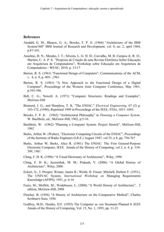 References
Amdahl, G. M.; Blaauw, G. A.; Brooks, F. P. Jr. (1964) “Architecture of the IBM
System/360” IBM Journal of Research and Development, vol. 8, no. 2, april 1964,
p.87-101.
Anselmo, D. N.; Mendes, I. T.; Silveira, L. G. H. D.; Carvalho, M. B. Campos Jr, R. O.;
Martins, C. A. P. S. ”Proposta de Criação de uma Revista Eletrônica Sobre Educação
em Arquitetura de Computadores”, Workshop sobre Educação em Arquitetura de
Computadores - WEAC, 2010, p. 13-17
Barton, R. S. (1961) "Functional Design of Computers", Communications of the ACM,
v. 4, n. 9, p. 405- ,1961
Barton, R. S. (1961) "A New Approach to the Functional Design of a Digital
Computer", Proceedings of the Western Joint Computer Conference, May 1961,
p.393-396.
Bell, C. G.; Newell, A. (1971) “Computer Structures: Readings and Examples”,
McGraw-Hill
Brainerd, J. G., and Sharpless, T. K. "The ENIAC." Electrical Engineering, 67 (2) p.
163-172, (1948), Reprinted 1999 in Proceedings of the IEEE, 87(6), 1031–1043.
Brooks, F. P. Jr. (1962) “Architectural Philosophy” in Planning a Computer System,
W. Buchholz, ed., McGraw-Hill, 1962, p.5-16.
Buchholz, W. (1962) “Planning a Computer System: Project Stretch”, McGraw-Hill,
1962
Burks, Arthur W. (Walter), “Electronic Computing Circuits of the ENIAC”, Proceedings
of the Institute of Radio Engineers (I.R.E.) August 1947, vol 35, n 8, pp. 756-767
Burks, Arthur W; Burks, Alice R. (1981) The ENIAC: The First General-Purpose
Electronic Computer, IEEE Annals of the History of Computing, vol 3, n. 4, p. 310-
399, 1981
Ching, F. D. K. (1996) “A Visual Dictionary of Architecture”, Wiley, 1996
Ching, F. D. K.; Jarzombek, M. M.; Prakash, V. (2006) “A Global History of
Architecture”, Wiley, 2006
Eckert, Jr., J. Presper; Weiner, James R.; Welsh, H. Frazer; Mitchell, Herbert F. (1951),
The UNIVAC System, International Workshop on Managing Requirements
Knowledge (AFIPS), 1951, p. 6-16
Fazio, M.; Moffett, M.; Wodehouse, L. (2008) “A World History of Architecture”, 2
edition, McGraw-Hill, 2008
Fletcher, B. (1956) “A History of Architecture on the Comparative Method”, Charles
Scribner's Sons, 1956
Godfrey, M.D.; Hendry, D.F. (1993) The Computer as von Neumann Planned It IEEE
Annals of the History of Computing, Vol. 15, No. 1, 1993, pp. 11-21
Capítulo 7 - Arquitetura de Computadores: educação, ensino e aprendizado
215
 